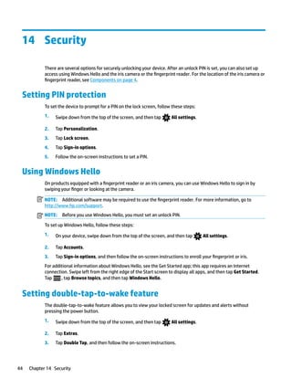 14 Security
There are several options for securely unlocking your device. After an unlock PIN is set, you can also set up
access using Windows Hello and the iris camera or the fingerprint reader. For the location of the iris camera or
fingerprint reader, see Components on page 4.
Setting PIN protection
To set the device to prompt for a PIN on the lock screen, follow these steps:
1. Swipe down from the top of the screen, and then tap All settings.
2. Tap Personalization.
3. Tap Lock screen.
4. Tap Sign-in options.
5. Follow the on-screen instructions to set a PIN.
Using Windows Hello
On products equipped with a fingerprint reader or an iris camera, you can use Windows Hello to sign in by
swiping your finger or looking at the camera.
NOTE: Additional software may be required to use the fingerprint reader. For more information, go to
http://www.hp.com/support.
NOTE: Before you use Windows Hello, you must set an unlock PIN.
To set up Windows Hello, follow these steps:
1. On your device, swipe down from the top of the screen, and then tap All settings.
2. Tap Accounts.
3. Tap Sign-in options, and then follow the on-screen instructions to enroll your fingerprint or iris.
For additional information about Windows Hello, see the Get Started app; this app requires an Internet
connection. Swipe left from the right edge of the Start screen to display all apps, and then tap Get Started.
Tap , tap Browse topics, and then tap Windows Hello.
Setting double-tap-to-wake feature
The double-tap-to-wake feature allows you to view your locked screen for updates and alerts without
pressing the power button.
1. Swipe down from the top of the screen, and then tap All settings.
2. Tap Extras.
3. Tap Double Tap, and then follow the on-screen instructions.
44 Chapter 14 Security
 