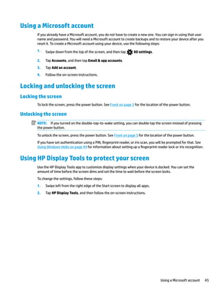 Using a Microsoft account
If you already have a Microsoft account, you do not have to create a new one. You can sign in using that user
name and password. You will need a Microsoft account to create backups and to restore your device after you
reset it. To create a Microsoft account using your device, use the following steps:
1. Swipe down from the top of the screen, and then tap All settings.
2. Tap Accounts, and then tap Email & app accounts.
3. Tap Add an account.
4. Follow the on-screen instructions.
Locking and unlocking the screen
Locking the screen
To lock the screen, press the power button. See Front on page 5 for the location of the power button.
Unlocking the screen
NOTE: If you turned on the double-tap-to-wake setting, you can double tap the screen instead of pressing
the power button.
To unlock the screen, press the power button. See Front on page 5 for the location of the power button.
If you have set authentication using a PIN, fingerprint reader, or iris scan, you will be prompted for that. See
Using Windows Hello on page 44 for information about setting up a fingerprint reader lock or iris recognition.
Using HP Display Tools to protect your screen
Use the HP Display Tools app to customize display settings when your device is docked. You can set the
amount of time before the screen dims and set the time to wait before the screen locks.
To change the settings, follow these steps:
1. Swipe left from the right edge of the Start screen to display all apps.
2. Tap HP Display Tools, and then follow the on-screen instructions.
Using a Microsoft account 45
 