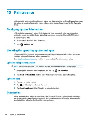 15 Maintenance
It is important to perform regular maintenance to keep your device in optimal condition. This chapter provides
instructions for updating the operating system and apps, steps to clean the device, and tips for shipping the
device.
Displaying system information
HP Device Hub provides a quick path to the device summary information such as the operating system
version, the amount of available storage space, the product model number, and the mobile IMEI number.
To access HP Device Hub:
1. Swipe up from the middle of the Start screen.
2.
Tap HP Device Hub.
Updating the operating system and apps
HP recommends that you update your operating system and apps on a regular basis. Updates can resolve
issues and bring new features and options to your device.
Go to http://www.hp.com/support to check for the latest product information and user guides.
Updating the operating system
NOTE: Before updating, connect your device to AC power or make sure your device is fully charged.
1.
Swipe up from the middle of the Start screen, and then tap HP Device Hub.
2. Tap Update to the latest OS, and then follow the on-screen instructions to check for updates.
Updating apps
1. Tap Store on the Start screen.
2. Tap , and then tap Downloads and updates.
3. Tap Check for updates, and then follow the on-screen instructions.
Diagnostics
The HP Mobile Hardware Diagnostic app provides a way to test the hardware components and memory on
your device to verify they are functioning properly. Alerts providing recovery information are displayed for
any disabled item. Follow the alert details to resolve any issues.
46 Chapter 15 Maintenance
 