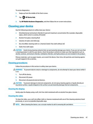 To access diagnostics:
1. Swipe up from the middle of the Start screen.
2.
Tap HP Device Hub.
3. Tap HP Mobile Hardware Diagnostics, and then follow the on-screen instructions.
Cleaning your device
Use the following products to safely clean your device:
● Dimethyl benzyl ammonium chloride 0.3 percent maximum concentration (for example, disposable
wipes, which come in a variety of brands)
● Alcohol-free glass-cleaning fluid
● Solution of water and mild soap
● Dry microfiber cleaning cloth or a chamois (static-free cloth without oil)
● Static-free cloth wipes
CAUTION: Avoid strong cleaning solvents that can permanently damage your device. If you are not sure that
a cleaning product is safe for your device, check the product contents to make sure that ingredients such as
alcohol, acetone, ammonium chloride, methylene chloride, and hydrocarbons are not included in the product.
Fibrous materials, such as paper towels, can scratch the device. Over time, dirt particles and cleaning agents
can get trapped in the scratches.
Cleaning procedures
Follow the procedures in this section to safely clean your device.
WARNING! To prevent electric shock or damage to components, do not attempt to clean your device while it
is on.
1. Turn off the device.
2. Disconnect AC power.
3. Disconnect all powered external devices.
CAUTION: To prevent damage to internal components, do not spray cleaning agents or liquids directly on
any device surface. Liquids dripped on the surface can permanently damage internal components.
Cleaning the display
Gently wipe the display using a soft, lint-free cloth moistened with an alcohol-free glass cleaner.
Cleaning the sides
To clean the sides, use a soft microfiber cloth or chamois moistened with one of the cleaning solutions listed
previously, or use an acceptable disposable wipe.
NOTE: When cleaning the device, use a circular motion to aid in removing dirt and debris.
Cleaning your device 47
 