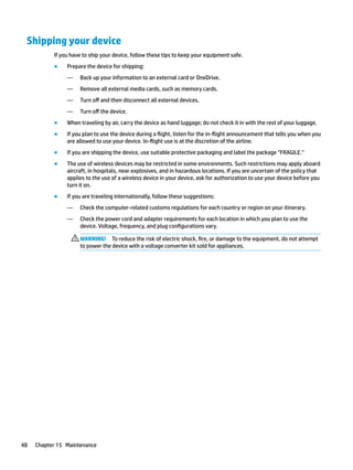 Shipping your device
If you have to ship your device, follow these tips to keep your equipment safe.
● Prepare the device for shipping:
— Back up your information to an external card or OneDrive.
— Remove all external media cards, such as memory cards.
— Turn off and then disconnect all external devices.
— Turn off the device.
● When traveling by air, carry the device as hand luggage; do not check it in with the rest of your luggage.
● If you plan to use the device during a flight, listen for the in-flight announcement that tells you when you
are allowed to use your device. In-flight use is at the discretion of the airline.
● If you are shipping the device, use suitable protective packaging and label the package “FRAGILE.”
● The use of wireless devices may be restricted in some environments. Such restrictions may apply aboard
aircraft, in hospitals, near explosives, and in hazardous locations. If you are uncertain of the policy that
applies to the use of a wireless device in your device, ask for authorization to use your device before you
turn it on.
● If you are traveling internationally, follow these suggestions:
— Check the computer-related customs regulations for each country or region on your itinerary.
— Check the power cord and adapter requirements for each location in which you plan to use the
device. Voltage, frequency, and plug configurations vary.
WARNING! To reduce the risk of electric shock, fire, or damage to the equipment, do not attempt
to power the device with a voltage converter kit sold for appliances.
48 Chapter 15 Maintenance
 