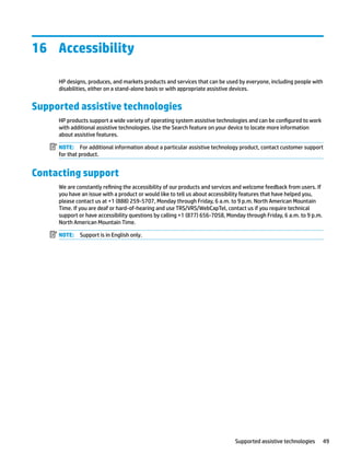 16 Accessibility
HP designs, produces, and markets products and services that can be used by everyone, including people with
disabilities, either on a stand-alone basis or with appropriate assistive devices.
Supported assistive technologies
HP products support a wide variety of operating system assistive technologies and can be configured to work
with additional assistive technologies. Use the Search feature on your device to locate more information
about assistive features.
NOTE: For additional information about a particular assistive technology product, contact customer support
for that product.
Contacting support
We are constantly refining the accessibility of our products and services and welcome feedback from users. If
you have an issue with a product or would like to tell us about accessibility features that have helped you,
please contact us at +1 (888) 259-5707, Monday through Friday, 6 a.m. to 9 p.m. North American Mountain
Time. If you are deaf or hard-of-hearing and use TRS/VRS/WebCapTel, contact us if you require technical
support or have accessibility questions by calling +1 (877) 656-7058, Monday through Friday, 6 a.m. to 9 p.m.
North American Mountain Time.
NOTE: Support is in English only.
Supported assistive technologies 49
 