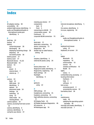 Index
A
AC adapter, testing 40
accessibility 49
ambient light sensor, identifying 6
audio-out (headphone)/audio-in
(microphone) combo jack
identifying 6
B
back key 24
backup 41
battery
conserving power 38
discharging 38
displaying remaining charge 38
disposing 39
low battery levels 38
battery power 37
battery saver 37
Bluetooth device 19, 20
Bluetooth label 10
bottom 10
button
power 6
volume down 7
volume up 7
C
camera 34
flash 34
HDR mode 34
identifying 9
options 34
panoramic mode 34
settings 34
switching 33
using 32
video mode 34
viewing photos 33
camera options 34
camera, accessing from lock screen
32
camera, identifying 6
cameras, identifying 6
caring for your device 47
cleaning your device 47
components
back 8
front 5
connecting to a WLAN 19
conservation, power 38
Continuum 12
corporate WLAN connection 19
D
desk dock 12
desk dock, connecting 16
device, connecting 15
diagnostics 46
double-tap-to-wake feature,
setting 44
E
earpiece, identifying 6
external AC power, using 39
F
factory data reset 41
fingerprint reader, identifying 9
fingerprints, registering 44
flash settings 34
flashlight
identifying 9
G
gestures
using 22
H
HDR settings 34
headphones, connecting 35
headsets, connecting 35
high-definition devices, connecting
17
HP Display Tools 45
HP Mobile Hardware Diagnostics 46
HP resources 2
HP Workspace app 18
I
internal microphone, identifying 7,
9
Iris camera, identifying 6
iris scan, registering 44
J
jacks
audio-out (headphone)/audio-in
(microphone) combo 6
K
keyboard and mouse
using 23
keyboard, on-screen 24
L
labels
Bluetooth 10
regulatory 10
serial number 10
service 10
wireless certification 10
WLAN 10
lights
status 6
Limited Warranty, accessing 2
locating information
hardware 4
help 4
software 4
lock screen
accessing search 4
accessing the camera 32
low battery level 38
M
maintenance
tasks 46
updating the operating system
and apps 46
microSD card reader, identifying 7
microSD card size 7
50 Index
 