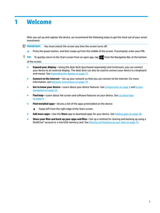 1 Welcome
After you set up and register the device, we recommend the following steps to get the most out of your smart
investment:
IMPORTANT: You must unlock the screen any time the screen turns off.
▲ Press the power button, and then swipe up from the middle of the screen. If prompted, enter your PIN.
TIP: To quickly return to the Start screen from an open app, tap from the Navigation Bar at the bottom
of the screen.
● Expand your display—Using the desk dock (purchased separately) and Continuum, you can connect
your device to an external display. The desk dock can also be used to connect your device to a keyboard
and mouse. See Expanding the display on page 12.
● Connect to the Internet—Set up your network so that you can connect to the Internet. For more
information, see Network connections on page 19.
● Get to know your device—Learn about your device features. See Components on page 4 and Screen
navigation on page 22.
● Find help—Learn about the screen and software features on your device. See Locating help
on page 4.
● Find installed apps—Access a list of the apps preinstalled on the device:
▲ Swipe left from the right edge of the Start screen.
● Add more apps—Use the Store app to download apps for your device. See Adding apps on page 28.
● Share your files and back up your apps and files—Set up a method for sharing and backing up using a
OneDrive® account or a microSD memory card. See Sharing and backing up your data on page 41.
1
 