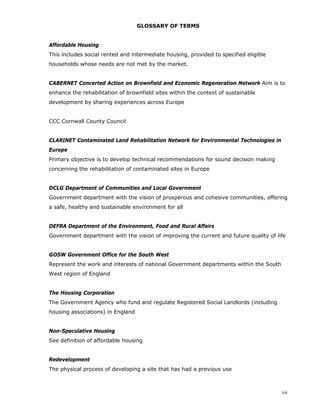 vii
GLOSSARY OF TERMS
Affordable Housing
This includes social rented and intermediate housing, provided to specified eligible
households whose needs are not met by the market.
CABERNET Concerted Action on Brownfield and Economic Regeneration Network Aim is to
enhance the rehabilitation of brownfield sites within the context of sustainable
development by sharing experiences across Europe
CCC Cornwall County Council
CLARINET Contaminated Land Rehabilitation Network for Environmental Technologies in
Europe
Primary objective is to develop technical recommendations for sound decision making
concerning the rehabilitation of contaminated sites in Europe
DCLG Department of Communities and Local Government
Government department with the vision of prosperous and cohesive communities, offering
a safe, healthy and sustainable environment for all
DEFRA Department of the Environment, Food and Rural Affairs
Government department with the vision of improving the current and future quality of life
GOSW Government Office for the South West
Represent the work and interests of national Government departments within the South
West region of England
The Housing Corporation
The Government Agency who fund and regulate Registered Social Landlords (including
housing associations) in England
Non-Speculative Housing
See definition of affordable housing
Redevelopment
The physical process of developing a site that has had a previous use
 