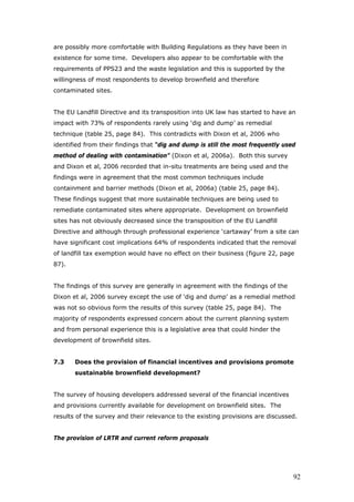 are possibly more comfortable with Building Regulations as they have been in
existence for some time. Developers also appear to be comfortable with the
requirements of PPS23 and the waste legislation and this is supported by the
willingness of most respondents to develop brownfield and therefore
contaminated sites.
The EU Landfill Directive and its transposition into UK law has started to have an
impact with 73% of respondents rarely using ‘dig and dump’ as remedial
technique (table 25, page 84). This contradicts with Dixon et al, 2006 who
identified from their findings that “dig and dump is still the most frequently used
method of dealing with contamination” (Dixon et al, 2006a). Both this survey
and Dixon et al, 2006 recorded that in-situ treatments are being used and the
findings were in agreement that the most common techniques include
containment and barrier methods (Dixon et al, 2006a) (table 25, page 84).
These findings suggest that more sustainable techniques are being used to
remediate contaminated sites where appropriate. Development on brownfield
sites has not obviously decreased since the transposition of the EU Landfill
Directive and although through professional experience ‘cartaway’ from a site can
have significant cost implications 64% of respondents indicated that the removal
of landfill tax exemption would have no effect on their business (figure 22, page
87).
The findings of this survey are generally in agreement with the findings of the
Dixon et al, 2006 survey except the use of ‘dig and dump’ as a remedial method
was not so obvious form the results of this survey (table 25, page 84). The
majority of respondents expressed concern about the current planning system
and from personal experience this is a legislative area that could hinder the
development of brownfield sites.
7.3 Does the provision of financial incentives and provisions promote
sustainable brownfield development?
The survey of housing developers addressed several of the financial incentives
and provisions currently available for development on brownfield sites. The
results of the survey and their relevance to the existing provisions are discussed.
The provision of LRTR and current reform proposals
92
 