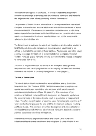 development taking place in the future. It should be noted that the primary
concern was the length of time required for alternative techniques and therefore
the length of time taken before generating revenue from the site.
The provision of landfill tax was imposed due to the requirements of a variety of
European Waste Directives and the requirement to minimise the volume of waste
disposed at landfill. If the exemption is removed the Government is effectively
taxing disposal of contaminated soil to landfill but no other remedial solutions are
taxed even though other treatment based solutions may not be a sustainable
solution for the individual site.
The Government is reviewing the use of soil hospitals as an alternative solution to
landfill although the waste management licensing system would need to be
refined to facilitate the provision of these facilities. As discussed above this would
possibly encourage development of contaminated sites as impacted material
could be removed quickly from site allowing a development to proceed and capital
to be released from a site.
A quarter of respondents were not aware of the exemption although these
responses included a Managing Director and a Company Secretary who wouldn’t
necessarily be involved in the daily management of sites (page 87).
The Use of Partnerships
The use of partnerships is recognised as a cost-effective way of developing
brownfield sites (HM Treasury, 2000). Within the responding group the most
popular partnership was recorded as joint ventures which were frequently
undertaken with landowners (Table 26, page 87). The experience of my
employer is that joint ventures (JV) with landowners are frequently used where
the abnormal costs of developing the site result in a negligible or negative land
value. Therefore the only option of obtaining value from sites is to enter into a JV
where the landowner provides the land and the development costs and resulting
profit are shared. This promotes brownfield development and allows sites to be
developed that may not otherwise be developed, however it does not necessarily
promote sustainable brownfield development.
Partnerships involving English Partnerships and English Cities Fund have
sustainable criteria for the construction and occupation of units however in my
95
 