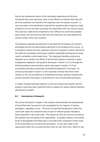 Due to the professional nature of the individuals responding and the time
constraints they were obviously under it was difficult to maintain their focus for
all of the questions and therefore full responses were not always received. It
may have been more beneficial to have left the questions open-ended as a large
proportion of time was taken providing the respondents with the various choices.
This was have made direct comparisons more difficult but would have possibly
been quicker and removed any bias from the researcher who had selected the
various choices within each question.
The questions regarding development in Cornwall did not produce the answers
anticipated and did not add anything significant to the findings of the survey. It
is possible to assess from the responses received to question 8 (which referred to
the preferred remediation techniques) whether sustainable techniques are being
used to remediate contaminated sites. The responses therefore provide any
indication as to whether the effects of Government policies contained in waste
management legislation and guidance discussed in section 3.2.3 or through the
technical guidance and permitting system discussed in section 3.2.4 are
successfully promoting sustainable brownfield development in Cornwall. As
previously discussed in section 7.2 the responses indicate that there is less
reliance on the use of landfill as a remediation technique possibly indicating the
success of Government policy in promoting the use of sustainable techniques.
In reality remedial technique selection is site and contaminant specific and this
question could have been explored further to assess the reasons behind selecting
alternatives to landfill.
8.2 Conclusions of Research
The survey discussed in chapter 7 has certainly demonstrated that development
of brownfield sites has become more acceptable for the majority of housing
developers, regardless of size. The level of brownfield development within the
south west region for companies that are part of national groups indicated a
lower proportion in the south west. The reasons for this can only be surmised as
this question was not asked of the respondents. It possibly relates to the limited
levels of developable brownfield sites in Cornwall when compared to other areas
of the South West such as Plymouth and Exeter. It may also relate to the
requirement within the Cornwall Structure Plan for only 40% (CCC, 2004) of new
98
 