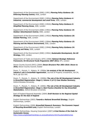 Department of the Environment (DOE) (1991) Planning Policy Guidance 18:
Enforcing Planning Control, DOE, London
Department of the Environment (DOE) (1992a) Planning Policy Guidance 4:
Industrial, commercial development and small firms, DOE, London
Department of the Environment (DOE) (1992b) Planning Policy Guidance 5:
Simplified Planning Zones, DOE, London
Department of the Environment (DOE) (1992c) Planning Policy Guidance 19:
Outdoor Advertisement Control, DOE, London
Department of the Environment (DOE) (1992d) Planning Policy Guidance 20:
Coastal Planning, DOE, London
Department of the Environment (DOE) (1994a) Planning Policy Guidance 15:
Planning and the Historic Environment, DOE, London
Department of the Environment (DOE) (1994b) Planning Policy Guidance 24:
Planning and Noise, DOE, London
Department of the Environment (DOE) (1994c) Sustainable Development, the UK
Strategy, DOE, London
Department of Trade and Industry (DTI) (2006) National Strategic Reference
Framework; EU Structural Funds Programme 2007-2013, DTI, London
Devon County Council (DCC) (2004) Devon Structure Plan 2001-2016: Devon to
2016, Devon County Council, Exeter
Dixon, T., Pocock, Y., Waters, M. (2006a) An analysis of the UK development
industry’s role in brownfield regeneration, Journal of Property Investment, Vol 24,
No.6, pp 521-541
Dixon, T., Pocock, Y., Waters, M. (2006b) The role of the UK Development Industry
in Brownfield Regeneration: Stage 2, Volume 3 (of 3) Case Studies Summary,
Oxford Brookes University
Dixon, T., Pocock, Y., Waters, M. (2006c) The role of the UK Development Industry
in Brownfield Regeneration: Stage 3, Best Practice Checklist for Key Brownfield
Stakeholders, Oxford Brookes University
East of England Regional Assembly (2004) Draft Revision to the Regional Spatial
Strategy for the East of England
English Partnerships (2003) Towards a National Brownfield Strategy, English
Partnerships, London.
English Partnerships (2006) Brownfield Research Summary: The Economic Impact
of Recycling Brownfield Land, English Partnerships, London
English Partnerships, Housing Corporation (2007) A Cost Review of the Code for
Sustainable Homes,
http://www.englishpartnerships.co.uk/publications.htm#sustainablehomes
 