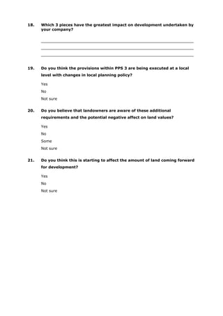 18. Which 3 pieces have the greatest impact on development undertaken by
your company?
________________________________________________________________
________________________________________________________________
________________________________________________________________
19. Do you think the provisions within PPS 3 are being executed at a local
level with changes in local planning policy?
Yes
No
Not sure
20. Do you believe that landowners are aware of these additional
requirements and the potential negative affect on land values?
Yes
No
Some
Not sure
21. Do you think this is starting to affect the amount of land coming forward
for development?
Yes
No
Not sure
 
