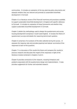 communities. It includes an evaluation of the key planning policy documents and
assesses whether they are relevant and promote to sustainable brownfield
development in Cornwall.
Chapter 4 is a literature review of the financial incentives and provisions available
to support sustainable brownfield development in England with specific reference
to Cornwall. It includes an evaluation of these frameworks and whether they
support sustainable brownfield development in Cornwall.
Chapter 5 details the methodology used to design the questionnaire and survey
housing development companies in south west England. It reviews the theory of
questionnaire surveys and details the reasoning behind each question.
Chapter 6 comprises of an analysis of the data collected during the survey. It
assesses the response rate and provides graphical and tabular summaries of the
responses to each of the questions.
Chapter 7 is a discussion of the results this thesis and compares the results to
previous research and discusses the impact of the responses in light of the
literature reviews contained in chapters 3 and 4.
Chapter 8 provides conclusions to the research, including limitations and
problems associated with the questionnaire design and implementation. It also
provides suggestions for further and extended research.
5
 