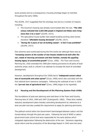 quick process and as a consequence a housing shortage began to manifest
throughout the early 1900s.
The JCLPW, 1917 suggested that the shortage was due to a number of reasons
including,
• The Country’s housing was already overcrowded after the war. “The 1901
census indicated that 2,667,506 people in England and Wales were living
more than 2 to a room” (JCLPW, 1917).
• The speculative house builder had ceased building working class homes
therefore “affordable housing decreased” (JCLPW, 1917).
• “During the 3 years of war all building ceased – in fact it was prohibited”
(JCLPW, 1917).
Few schemes were authorised during the first world war although there was an
“increasing concern at the number of new houses needed to be built after the
war…needs of returning servicemen and their families…remedy the appalling
housing legacy of uncontrolled growth” (Crow, 1996). The Town and Country
Planning Act, 1932 extended the 1909 plan-making provisions to all parts of local
authority areas, built or unbuilt in an attempt to increase the level of controlled
development.
However, development throughout the 1930s led to “widespread concern about
loss of countryside and urban sprawl” (Crow, 1996) which also coincided with the
first national slum clearance campaigns. Following the outbreak of war in 1939
the “pre-war loss of agricultural land” (Crow, 1996) began to be regretted.
2.2 Housing and the Development of the Planning System Post-1940s
The foundations of post-war planning were laid down in the Town and Country
Planning Acts of 1943, 1944 and 1947 (Cullingworth, 1962). These Acts created
statutory development plans thereby controlling development by reference to a
land use plan and also created the requirement to apply for planning permission.
The political control within the Government interchanged between Labour and the
Conservatives through the post-war years. Following the end of WWII a Labour
government took control and were responsible for the early policies which
instigated regeneration following the destruction of the war. Decisions regarding
social reform and the production of the Beveridge Report in 1942 were the early
7
 