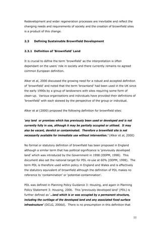 Redevelopment and wider regeneration processes are inevitable and reflect the
changing needs and requirements of society and the creation of brownfield sites
is a product of this change.
2.3 Defining Sustainable Brownfield Development
2.3.1 Definition of ‘Brownfield’ Land
It is crucial to define the term ‘brownfield’ as the interpretation is often
dependant on the users’ role in society and there currently remains no agreed
common European definition.
Alker et al, 2000 discussed the growing need for a robust and accepted definition
of ‘brownfield’ and noted that the term ‘brownland’ had been used in the UK since
the early 1990s by a group of landowners with sites requiring some form of
clean-up. Various organisations and individuals have provided their definitions of
‘brownfield’ with each skewed by the perspective of the group or individual.
Alker et al (2000) proposed the following definition for brownfield sites:
‘any land or premises which has previously been used or developed and is not
currently fully in use, although it may be partially occupied or utilised. It may
also be vacant, derelict or contaminated. Therefore a brownfield site is not
necessarily available for immediate use without intervention.’ (Alker et al, 2000)
No formal or statutory definition of brownfield has been proposed in England
although a similar term that has political significance is ‘previously developed
land’ which was introduced by the Government in 1998 (ODPM, 1998). This
document also set the national target for PDL re-use at 60% (ODPM, 1998). The
term PDL is therefore used within policy in England and Wales and is effectively
the statutory equivalent of brownfield although the definition of PDL makes no
reference to ‘contamination’ or ‘potential contamination’.
PDL was defined in Planning Policy Guidance 3: Housing, and again in Planning
Policy Statement 3: Housing, 2006. This ‘previously developed land’ (PDL) is
further defined as ‘…land which is or was occupied by a permanent structure,
including the curtilage of the developed land and any associated fixed surface
infrastructure’ (DCLG, 2006d). There is no presumption in this definition that
11
 