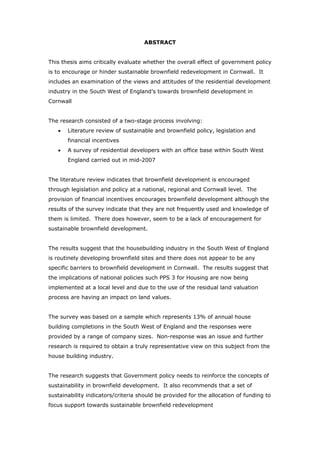 ABSTRACT
This thesis aims critically evaluate whether the overall effect of government policy
is to encourage or hinder sustainable brownfield redevelopment in Cornwall. It
includes an examination of the views and attitudes of the residential development
industry in the South West of England’s towards brownfield development in
Cornwall
The research consisted of a two-stage process involving:
• Literature review of sustainable and brownfield policy, legislation and
financial incentives
• A survey of residential developers with an office base within South West
England carried out in mid-2007
The literature review indicates that brownfield development is encouraged
through legislation and policy at a national, regional and Cornwall level. The
provision of financial incentives encourages brownfield development although the
results of the survey indicate that they are not frequently used and knowledge of
them is limited. There does however, seem to be a lack of encouragement for
sustainable brownfield development.
The results suggest that the housebuilding industry in the South West of England
is routinely developing brownfield sites and there does not appear to be any
specific barriers to brownfield development in Cornwall. The results suggest that
the implications of national policies such PPS 3 for Housing are now being
implemented at a local level and due to the use of the residual land valuation
process are having an impact on land values.
The survey was based on a sample which represents 13% of annual house
building completions in the South West of England and the responses were
provided by a range of company sizes. Non-response was an issue and further
research is required to obtain a truly representative view on this subject from the
house building industry.
The research suggests that Government policy needs to reinforce the concepts of
sustainability in brownfield development. It also recommends that a set of
sustainability indicators/criteria should be provided for the allocation of funding to
focus support towards sustainable brownfield redevelopment
 