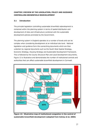 CHAPTER 3 REVIEW OF THE LEGISLATION, POLICY AND GUIDANCE
CONTROLLING BROWNFIELD REDEVELOPMENT
3.1 Introduction
The principle legislation controlling sustainable brownfield redevelopment is
contained within the planning system in terms of spatial distribution and
development of sites and infrastructure combined with the sustainable
development policies promoted by the Government.
The planning system in England operates on a number of levels and can be
complex when considering development at an individual site level. National
legislation and guidance form the overarching documents which are then
underlain by regional documents such as the South West Spatial Strategy,
Economic Strategy, Housing Strategy and Sustainable Development Framework.
This is followed by the County Structure Plan and Local Development documents.
Figure 13 is illustrative and demonstrates the number of institutional controls and
authorities that can affect sustainable brownfield development in Cornwall.
Figure 13: Illustrative map of institutional congestion in the control of
sustainable brownfield development (adapted from Catney et al, 2006)
27
 