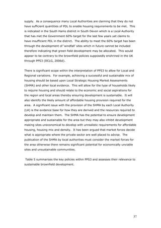 supply. As a consequence many Local Authorities are claiming that they do not
have sufficient quantities of PDL to enable housing requirements to be met. This
is indicated in the South Hams district in South Devon which is a Local Authority
that has met the Government 60% target for the last few years yet claims to
have insufficient PDL in the district. The ability to meet the 60% target has been
through the development of ‘windfall’ sites which in future cannot be included
therefore indicating that green field development may be allocated. This would
appear to be contrary to the brownfield policies supposedly enshrined in the UK
through PPS3 (DCLG, 2006d).
There is significant scope within the interpretation of PPS3 to allow for Local and
Regional variations. For example, achieving a successful and sustainable mix of
housing should be based upon Local Strategic Housing Market Assessments
(SHMA) and other local evidence. This will allow for the type of households likely
to require housing and should relate to the economic and social aspirations for
the region and local areas thereby ensuring development is sustainable. It will
also identify the likely amount of affordable housing provision required for the
area. A significant issue with the provision of the SHMA by each Local Authority
(LA) is the evidence base for how they are derived and the resources required to
develop and maintain them. The SHMA has the potential to ensure development
appropriate and sustainable for the area but they may also inhibit development
making sites uneconomical to develop with unrealistic requirements for affordable
housing, housing mix and density. It has been argued that market forces decide
what is appropriate where the private sector are well placed to advise. The
publication of the SHMA by local authorities must consider the market forces for
the area otherwise there remains significant potential for economically unviable
sites and unsustainable communities.
Table 5 summarises the key policies within PPS3 and assesses their relevance to
sustainable brownfield development.
37
 