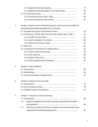 ii
3.3.1 Regional Planning Guidance…………………………………………………… 47
3.3.2 Regional Spatial Strategy for the South West……………………… 48
3.4 Cornwall Documents………………………………………………………………………. 50
3.4.1 Cornwall Structure Plan, 2004……………………………………………… 50
3.4.2 Local Development Documents……………………………………………. 52
4 Chapter 4 Review of the Financial Incentives and Provisions available for
Sustainable Brownfield Development in Cornwall
4.1 European Structural and Cohesion Funds……………………………………… 55
4.2 Finance Act, 1996 & 2001 and the Urban White Paper, 2000……… 61
4.2.1 Landfill Tax Exemption…………………………………………………………. 61
4.2.2 Land Remediation Tax Relief……………………………………………….. 62
4.2.3 Stamp Duty Exempt Areas…………………………………………………… 63
4.3 State Aid………………………………………………………………………………………… 64
4.4 Investments Frameworks for Regeneration…………………………………… 65
4.4.1 Public Private Partnerships………………………………………….………… 65
4.4.2 Joint Ventures………………………………………………………………………… 66
4.4.3 English Cities Fund…………………………………………………………………. 66
4.4.4 Urban Regeneration Companies……………………………………………. 67
5 Chapter 5 Data Collection
5.1 Introduction……………………………………………………………………………………. 68
5.2 Methodology…………………………………………………………………………………… 68
5.3 Housing Developers Questionnaire………………………………………………… 70
6 Chapter 6 Analysis of Survey Data
6.1 Introduction……………………………………………………………………………………. 78
6.2 Survey Response Rate…………………………………………………………………… 78
6.3 Detailed Analysis of Questions……………………………………………………… 79
7 Chapter 7 Discussion of Survey Results
7.1 Introduction…………………………………………………………………………………… 89
7.2 Does the legislation and policy promote sustainable brownfield
development?................................................................... 89
7.3 Does the provision of financial incentives and provisions promote
sustainable brownfield development?.................................... 92
 