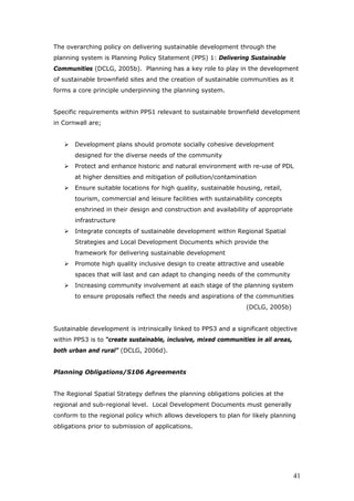The overarching policy on delivering sustainable development through the
planning system is Planning Policy Statement (PPS) 1: Delivering Sustainable
Communities (DCLG, 2005b). Planning has a key role to play in the development
of sustainable brownfield sites and the creation of sustainable communities as it
forms a core principle underpinning the planning system.
Specific requirements within PPS1 relevant to sustainable brownfield development
in Cornwall are;
Development plans should promote socially cohesive development
designed for the diverse needs of the community
Protect and enhance historic and natural environment with re-use of PDL
at higher densities and mitigation of pollution/contamination
Ensure suitable locations for high quality, sustainable housing, retail,
tourism, commercial and leisure facilities with sustainability concepts
enshrined in their design and construction and availability of appropriate
infrastructure
Integrate concepts of sustainable development within Regional Spatial
Strategies and Local Development Documents which provide the
framework for delivering sustainable development
Promote high quality inclusive design to create attractive and useable
spaces that will last and can adapt to changing needs of the community
Increasing community involvement at each stage of the planning system
to ensure proposals reflect the needs and aspirations of the communities
(DCLG, 2005b)
Sustainable development is intrinsically linked to PPS3 and a significant objective
within PPS3 is to “create sustainable, inclusive, mixed communities in all areas,
both urban and rural” (DCLG, 2006d).
Planning Obligations/S106 Agreements
The Regional Spatial Strategy defines the planning obligations policies at the
regional and sub-regional level. Local Development Documents must generally
conform to the regional policy which allows developers to plan for likely planning
obligations prior to submission of applications.
41
 