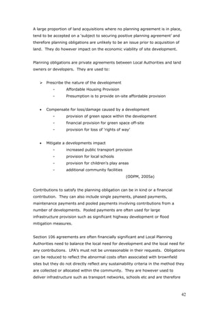 A large proportion of land acquisitions where no planning agreement is in place,
tend to be accepted on a ‘subject to securing positive planning agreement’ and
therefore planning obligations are unlikely to be an issue prior to acquisition of
land. They do however impact on the economic viability of site development.
Planning obligations are private agreements between Local Authorities and land
owners or developers. They are used to:
Prescribe the nature of the development
- Affordable Housing Provision
- Presumption is to provide on-site affordable provision
• Compensate for loss/damage caused by a development
- provision of green space within the development
- financial provision for green space off-site
- provision for loss of ‘rights of way’
• Mitigate a developments impact
- increased public transport provision
- provision for local schools
- provision for children’s play areas
- additional community facilities
(ODPM, 2005a)
Contributions to satisfy the planning obligation can be in kind or a financial
contribution. They can also include single payments, phased payments,
maintenance payments and pooled payments involving contributions from a
number of developments. Pooled payments are often used for large
infrastructure provision such as significant highway development or flood
mitigation measures.
Section 106 agreements are often financially significant and Local Planning
Authorities need to balance the local need for development and the local need for
any contributions. LPA’s must not be unreasonable in their requests. Obligations
can be reduced to reflect the abnormal costs often associated with brownfield
sites but they do not directly reflect any sustainability criteria in the method they
are collected or allocated within the community. They are however used to
deliver infrastructure such as transport networks, schools etc and are therefore
42
 