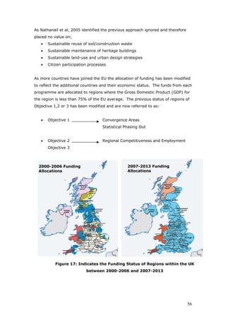 As Nathanail et al, 2005 identified the previous approach ignored and therefore
placed no value on;
• Sustainable reuse of soil/construction waste
• Sustainable maintenance of heritage buildings
• Sustainable land-use and urban design strategies
• Citizen participation processes
As more countries have joined the EU the allocation of funding has been modified
to reflect the additional countries and their economic status. The funds from each
programme are allocated to regions where the Gross Domestic Product (GDP) for
the region is less than 75% of the EU average. The previous status of regions of
Objective 1,2 or 3 has been modified and are now referred to as:
• Objective 1 Convergence Areas
Statistical Phasing Out
• Objective 2 Regional Competitiveness and Employment
Objective 3
2000-2006 Funding
Allocations
2007-2013 Funding
Allocations
Figure 17: Indicates the Funding Status of Regions within the UK
between 2000-2006 and 2007-2013
56
 