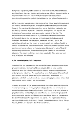ECF gives a high priority to the creation of sustainable communities and holds a
portfolio of sites that have complex and challenging problems. Although lacking a
requirement for measured sustainability there appears to be a general
commitment to supporting projects that address the four pillars of sustainability.
ECF are currently supporting the regeneration of the Millbay area in Plymouth and
are working with different private development partners to bring individual sites
forward. The individual developments form part of the Millbay masterplan and
the Mackay ‘Vision for Plymouth’. One of the developments has required the
installation of basement car parking across the majority of the site. The
basements require the excavation of 25,000m3 to facilitate this construction.
Unfortunately due to the previous use of the site as an infilled quarry and
laundrette the material is made ground, and highly variable. Due to the
variability and low levels of a variety of contaminants it has not been feasible to
identify a cost effective alternative to landfill. In this instance the provision of the
development has contributed to the sustainable objective of re-using PDL and
regenerating communities, however the design has created an unsustainable
situation. The design would have been more sustainable if the units had been
built off existing ground levels.
4.4.4 Urban Regeneration Companies
The aim of the URC’s was to raise the profile of areas not able to attract sufficient
private investment. Cornwall’s URC was set up in 2002 to bring back to
Camborne, Pool and Redruth the prosperity the area once had from its mining
and engineering industries. The area has long-term challenges and has suffered
from years of industrial decline and lack of investment. This has led to a
population with high unemployment, low wages and large proportions of land that
have become empty, derelict and contaminated.
The long term vision of CPR is to ensure regeneration of the area in a sustainable
manner combining new homes, employment opportunities and community and
leisure facilities in an improved environment. Their role is to facilitate a range of
projects involving public and private sector funding and community groups and
voluntary groups. Camborne-Pool-Redruth is a strategic priority in Cornwall and
the South West region for regeneration and growth. The regeneration funding
partners of CPR are Cornwall County Council, English Partnerships, Kerrier District
Council, SWRDA and Objective One Partnership Grant.
67
 