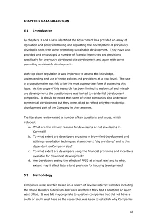CHAPTER 5 DATA COLLECTION
5.1 Introduction
As chapters 3 and 4 have identified the Government has provided an array of
legislation and policy controlling and regulating the development of previously
developed sites with some promoting sustainable development. They have also
provided and encouraged a number of financial incentives and provisions
specifically for previously developed site development and again with some
promoting sustainable development.
With top down regulation it was important to assess the knowledge,
understanding and use of these policies and provisions at a local level. The use
of a questionnaire was felt to be the most appropriate form of assessing this
issue. As the scope of this research has been limited to residential and mixed-
use developments the questionnaire was limited to residential development
companies. It should be noted that some of these companies also undertake
commercial development but they were asked to reflect only the residential
development part of the Company in their answers.
The literature review raised a number of key questions and issues, which
included:
a. What are the primary reasons for developing or not developing in
Cornwall?
b. To what extent are developers engaging in brownfield development and
utilising remediation techniques alternative to ‘dig and dump’ and is this
dependant on Company size?
c. To what extent are developers using the financial provisions and incentives
available for brownfield development?
d. Are developers seeing the effects of PPS3 at a local level and to what
extent may it affect future land provision for housing development?
5.2 Methodology
Companies were selected based on a search of several internet websites including
the House Builders Federation and were selected if they had a southern or south
west office. It was felt inappropriate to question companies that did not have a
south or south west base as the researcher was keen to establish why Companies
68
 