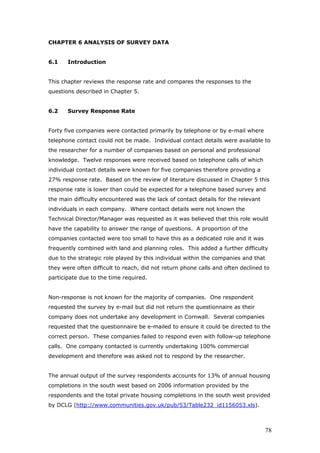 CHAPTER 6 ANALYSIS OF SURVEY DATA
6.1 Introduction
This chapter reviews the response rate and compares the responses to the
questions described in Chapter 5.
6.2 Survey Response Rate
Forty five companies were contacted primarily by telephone or by e-mail where
telephone contact could not be made. Individual contact details were available to
the researcher for a number of companies based on personal and professional
knowledge. Twelve responses were received based on telephone calls of which
individual contact details were known for five companies therefore providing a
27% response rate. Based on the review of literature discussed in Chapter 5 this
response rate is lower than could be expected for a telephone based survey and
the main difficulty encountered was the lack of contact details for the relevant
individuals in each company. Where contact details were not known the
Technical Director/Manager was requested as it was believed that this role would
have the capability to answer the range of questions. A proportion of the
companies contacted were too small to have this as a dedicated role and it was
frequently combined with land and planning roles. This added a further difficulty
due to the strategic role played by this individual within the companies and that
they were often difficult to reach, did not return phone calls and often declined to
participate due to the time required.
Non-response is not known for the majority of companies. One respondent
requested the survey by e-mail but did not return the questionnaire as their
company does not undertake any development in Cornwall. Several companies
requested that the questionnaire be e-mailed to ensure it could be directed to the
correct person. These companies failed to respond even with follow-up telephone
calls. One company contacted is currently undertaking 100% commercial
development and therefore was asked not to respond by the researcher.
The annual output of the survey respondents accounts for 13% of annual housing
completions in the south west based on 2006 information provided by the
respondents and the total private housing completions in the south west provided
by DCLG (http://www.communities.gov.uk/pub/53/Table232_id1156053.xls).
78
 