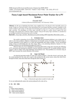 IOSR Journal of Electrical and Electronics Engineering (IOSR-JEEE)
e-ISSN: 2278-1676,p-ISSN: 2320-3331, Volume 5, Issue 4 (May. - Jun. 2013), PP 13-21
www.iosrjournals.org
www.iosrjournals.org 13 | Page
Fuzzy Logic based Maximum Power Point Tracker for a PV
System
Govind Anil1
1.School of Electrical and Electronics, VIT University, Vellore
Abstract : In this age of depleting fossil fuels, more emphasis has to be placed on the renewable sources of
energy. People are conscious about a clean and pollution free environment and thus a primary candidate in this
respect would be solar energy. In this paper the maximum power point of a PV system is tracked using a fuzzy
logic controller. The advantages of a fuzzy logic controller are that it is robust, doesn’t require the exact
knowledge of the model and is relatively simple to design. Using an FLC (fuzzy logic controller) is considered as
an intelligent method of maximum power point tracking.
Keywords – Fuzzy logic controller, Maximum power point tracking, MPPT algorithm, Photovoltaic system
I. INTRODUCTION
Our world is witnessing a lot of energy crisis today and environment pollution is on a rising scale. In
order to solve these problems emphasis is being placed on renewable sources of energy. Photovoltaic energy is
of great importance in this regard as it is clean and inexhaustible and widely available. As the conventional
energy sources are diminishing fast, the solar energy offers a very promising alternative, because it is free,
abundant, pollution free and distributed throughout the earth [1].
However there are a lot of challenges in harnessing photovoltaic energy like increasing the efficiency
of PV conversion and ensuring the reliability of power electronic converters [2]. Yet another problem with PV
systems is that its output varies with temperature and insolation level. These problems are overcome using an
MPPT and it increases the overall efficiency of the system.
II. Solar Cell Model
An electrical equivalent model of a solar cell is shown in figure 1. From the circuit it can be seen that
the current produced by the solar cell is equal to that produced by the current source, minus that which flows
through the diode, minus that which flows through the shunt resistor [3].
So we can mathematically express the current produced by the solar cell as,
I = IL − ID − ISH,
Where,
I = output current (amperes)
IL = source current (amperes)
ID = diode current (amperes)
ISH = shunt current (amperes)
 