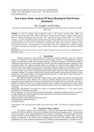 IOSR Journal of Mechanical and Civil Engineering (IOSR-JMCE)
e-ISSN: 2278-1684 Volume 5, Issue 4 (Jan. - Feb. 2013), PP 19-25
www.iosrjournals.org

     Non Linear Static Analysis Of Knee Bracing In Steel Frame
                            Structures
                                     R.S. Londhe* and M.F.Baig
 Department of Applied Mechanics, Government Collage of Engineering, Station Road, Aurangabad – 431005
                                             (M.S), India

Abstract: In order to dissipate input earthquake energy in the moment resisting frame (MRF) and
concentrically braced frame (CBF), inelastic deformation in main structural members, requires high expense to
repair or replace the damaged structural parts. The proposed knee braced frame (KBF) is a steel frame
structure in which the diagonal brace provide most of the lateral stiffness and the knee anchor that is a
secondary member, provides ductility through flexural yielding. In this paper the results and analysis on affects
of knee bracings on steel structure is provided by considering non linear static pushover analysis of knee
braced framed structure . various parameters such as ductility , base shear , displacement is studied by analysis
of moment resisting frame and other types of knee braced frames on Sap2000. finite element modelling
software.
Key Words: knee braced frame, pushover analysis, demand capacity curves, hinge formations, displacement at
performance point

                                               I.    Introduction
          Structures designed to resist moderate and frequently occurring earthquakes must have sufficient
stiffness and strength to control deflection and to prevent damage However, it is inappropriate to design a
structure to remain elastic under severe earthquake because of economic constraints. The inherent damping of
yielding structural elements can be advantageously utilized to lower the strength requirements, leading to a more
economical design. This yielding provides ductility or toughness of structure against sudden brittle type
structural failure. Since stiffness and ductility are generally to opposing properties, it is desirable to devise a
structural system that combines these properties in most effective manner without excessive increase in cost.
 In steel structures, the moment resisting and concentrically braced frames have been widely used to resist
earthquake loadings. The moment resisting frame possesses good ductility through flexural yielding of beam
element but it has limited stiffness. The concentrically braced frame on other hand is stiff, but because of
buckling of diagonal brace its ductility is limited.
          [3] Aristizabal Ochoa has proposed a framing system which combines the stiffness of diagonal brace
with ductile behavior a knee element. This system as originally proposed, however was not suitable for
earthquake-resistant design because the brace was designed to be slender, the brace will buckle and leads to
pinching of hysteresis, which is not energy dissipating. Further, inelastic cyclic deformation of brace which
buckles may create a lateral instability problem at knee braced joint and cause sudden change to restoring force
of structure.
Subsequently, [4] Balendra re-examined the system and proposed modification to it. The revised system
presented here is called knee brace frame.
Here in this paper a five storey moment resisting frame building is designed and pushover analysis is carried out
on eight different type of knee braced frames along with the basic basic moment resting frame structure.
Knee braced frames are compared for :
a) Knee and brace section required at performance point
b) Displacement at performance point
c) Ductility offered

Total height is 15m with equal storey height of 3m and 6m bay width. A 2D frame is selected for pushover
analysis.
                                    II.    Non-Linear Static Analysis
         The pushover analysis can be considered as a series of incremental static analysis carried out to
examine the non linear behavior of structures, including the deformation and damage pattern . The procedure
consist of two parts , First a target displacement for the structure is established . The target displacement is an
estimate of seismic top of the building, when it is exposed to the design earthquake excitation. Then, a pushover
analysis is carried out on the structure until the displacement at the top of the building reaches the target
displacement. The extent of damage experienced by the building at target displacement is considered to be the
                                            www.iosrjournals.org                                         19 | Page
 