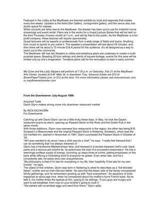 Featured in the Lobby at the Mayflower are themed exhibits by local and regionals that rotates
every five weeks. Upstairs is the Artist Den Gallery, consignment gallery, and the venue also has
studio space for classes.
While concerts are fairly new to the Mayflower, the theater has been put to use for Indie/Art movie
screenings and event rental. Plans are in the works for a Guest Lecture Series that will be held on
the third Thursday of every month at 7 p.m., and will be free to the public. As the Mayflower is a for-
profit company, these lectures will require sponsorship.
Guest lecturers will be experts or professionals from a wide range of fields and topics: Anything
from music to sports to you name it. The speaker’s presentation will last about 45 minutes, and
then there will be about a 15 minute Q & A period for the audience. It’s all designed as a way to
reach out to the community.
The Mayflower still has two theaters to utilize and ambitious plans are underway to create a multi-
purpose space. Boasting 20-foot ceilings and plenty of square-footage, events for this area will be
limited only by one’s imagination. Tentative plans call for the renovation to start in early summer.
Ma Crow and the Lady Slippers will perform at 7:30 p.m. on Saturday, Feb.21 at the Mayflower
Arts Center, located at 9 W. Main St. in downtown Troy. Advance tickets are $10 at
BrownPaperTickets.com, or $12 at the door. For more information please visit macrowmusic.com,
or mayflowerartscenter.com
From the Downtowner July-August 1998:
Acquired Taste
David Glynn makes strong move into downtown restaurant market
By RICK EICHHORN
For Downtowner
Catching up with David Glynn can be a little tricky these days. In May, he took the Dayton
restaurant scene by storm, opening up Peasant Stock on the River and the Dublin Pub in the
same month.
With those additions, Glynn now oversees four restaurants in the region, the other two being B.R.
Scotese's in Beavercreek and the original Peasant Stock in Kettering. Scotese's, which was the
old Fairfield Inn, opened in November of 1997; Glynn purchased the Peasant Stock in October of
‘93.
“All I ever wanted to do since I was a child was be a chef,” he says. “I really feel blessed that I
can do something that I’ve always dreamed of.”
Glynn has a handsome Mediterranean face, and dressed in a double-breasted chef’s coat, black
pants and a serious-yet-colorful tie, he epitomizes the look of a successful restaurateur. He has a
seemingly endless supply of energy, bounding up steps three at a time, patting employees on the
back while offering a motivating word to everyone he greets. Even when late, and he’s
consistently late, he easily wins over acquaintances.
“My philosophy is that if I’m late for everything in my life, than hopefully I’ll be late for my own
funeral,” he says.
The oldest of five children, Glynn was born in Kettering to what he describes as a “full-blooded
Italian” mother and an Irish-German father. He said that the Italian side of the family monopolized
family gatherings, and he remembers growing up with “food everywhere.” An epiphany of sorts
happened at about age nine, when he complained about his mother’s burnt French toast. As he
tells it, his mother threw the spatula at him, saying to his siblings, “If you guys are hungry and
want to eat breakfast, from now on your brother’s going to cook it.”
“We started with scrambled eggs and went from there,” Glynn adds.
 