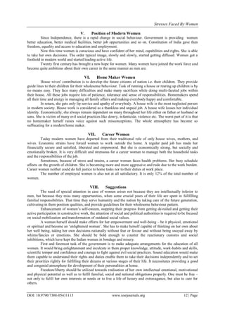 Stresses Faced By Women
DOI: 10.9790/7388-05431113 www.iosrjournals.org 12 | Page
V. Position of Modern Women
Since Independence, there is a rapid change in social behaviour. Government is providing women
better education, better medical facilities, better job oppurtunities and so on. Constitution of India gave then
freedom, equality and access to education and employment.
Now this time women is conscious and have confident of her mind, capabilities and rights. She is able
to take her own decisions. The order typical image, slowly and slowly, started getting diffused. Women got a
foothold in modern world and started leading active life.
Twenty first century has brought a new hope for women. Many women have joined the work force and
become quite ambitious about their own career in the same manner as men are.
VI. Home Maker Women
House wives' contribution is to develop the future citizens of nation i.e. their children. They provide
guide lines to their children for their wholesome behaviour. Task of running a house or rearing up children is by
no means easy. They face many difficulties and make many sacrifices while doing multi-faceted jobs within
their house. All these jobs require lots of patience, tolerance and sense of responsibilities. Homemakers spend
all their time and energy in managing all family affairs and making everybody happy and comfortable.
In return, she gets only lip service and apathy of everybody. A house wife is the most neglected person
in modern society. House work is considered as a thankless and unpaid job. A house wife looses her individual
identity. Economically, she always remain dependent on many throughout her life either on father or husband or
sons. She is victim of many evil social practices like dowry, infanticide, violence etc. The worst part of it is that
no homemaker herself raises voice against such misconceptions. The whole atmosphere has become so
suffocating for a modern home maker.
VII. Career Women
Today modern women have departed from their traditional role of only house wives, mothers, and
wives. Economic strains have forced women to work outside the home. A regular paid job has made her
financially secure and satisfied, liberated and empowered. But she is economically strong, but socially and
emotionally broken. It is very difficult and strenuous for a career woman to manage both the household tasks
and the responsibilities of the job.
Sometimes, because of stress and strains, a career woman faces health problems. Her busy schedule
affects on the growth of children. She is becoming more and more aggressive and rude due to the work burden.
Career women neither could do full justice to home tasks nor to their duties at work place.
The number of employed women is also not at all satisfactory. It is only 12% of the total number of
women.
VIII. Suggestions
The need of special attention in case of women arises not because they are intellectually inferior to
men, but because they miss many oppurtunities, when some crucial years of their life are spent in fullfilling
familial responsibilities. That time they serve humanity and the nation by taking care of the future generation,
cultivating in them position qualities, and provide guidelines for their wholesome behaviour pattern.
Enhancement of women‟s self-esteem, stopping their progress from getting de-railed and getting their
active participation in constructive work, the attention of social and political authorities is required to be focused
on social mobilization and transformation of outdated social values.
A woman herself should make efforts for her empowerment and well-being – be it physical, emotional
or spiritual and become an „enlightened woman‟. She has to make herself capable of thinking on her own about
her well being, taking her own decisions rationally without fear or favour and without being swayed away by
whims/fancies or emotions. She should be bold enough to counter the reactionary customs and social
inhibitions, which have kept the Indian women in bondage and misery.
First and foremost task of the government is to make adequate arrangements for the education of all
women. It would bring enlightenment and inculcate in them proper knowledge, attitude, work-habits and skills,
scientific temper and confidence and courage to fight against evil social practices. Sound education would make
them capable to understand their rights and duties enable them to take their decisions independently and to set
their priorities rightly for fulfilling their dreams at various stages of their life. It necessitates providing a good
and congenial atmosphere for development of their personalities at home.
Freedom/liberty should be utilized towards realisation of her own intellectual emotional, motivational
and physical potential as well as to fulfil familial, social and national obligations properly. One must be free –
not only to fulfil her own interests or needs or to live a life of luxury and extravagance, but also to care for
others.
 