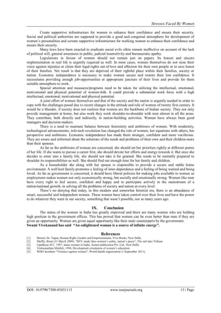 Stresses Faced By Women
DOI: 10.9790/7388-05431113 www.iosrjournals.org 13 | Page
Create supportive infrastructure for women to enhance their confidence and ensure their security.
Social and political authorities are supposed to provide a good and congenial atmosphere for development of
women‟s personalities and ccreate supportive infrastructure for working women to enhance their confidence and
ensure their security.
Many laws have been enacted to eradicate social evils often remain ineffective on account of the lack
of political will, general awareness in public, judicial insensitivity and bureaucratic apathy.
Legislations in favour of women should not remain just on papers. Its honest and sincere
implementation in real life is urgently required as well. In most cases, women themselves do not raise their
voice against injustice or claim their legal rights out of love and affection for their own people or to save honor
of their families. Net result is that they are deprived of their rightful place within their families, society or
nation. Economic independence is necessary to make women secure and restore their lost confidence. It
necessitates providing enough job-opportunities at appropriate juncture of their lives and provide for them
suitable atmosphere to work.
Special attention and measures/programs need to be taken for utilizing the intellectual, emotional,
motivational and physical potential of women-folk. It could provide a substantial work force with a high
intellectual, emotional, motivational and physical potential.
A joint effort of women themselves and that of the society and the nation is urgently needed in order to
cope with the challenges posed due to recent changes in the attitude and role of women of twenty first century. It
would be a blunder, if society does not realizes that women are the backbone of Indian society. They not only
provide management at home, but also work they work shoulder-to-shoulder with men almost in all the areas.
They contribute, both directly and indirectly, in nation-building activities. Women have always been good
managers and decision-makers.
There is a need to maintain balance between femininity and ambitions of women. With modernity,
technological advancements, info-tech revolution has changed the role of women, her equations with others, her
perspective and ambitions. Economic independence has made them stronger, confident and more vociferous.
They are aware and informed about the solutions of the needs and problems of their own and their children more
than their spouses.
As far as the ambitions of woman are concerned, she should set her priorities rightly at different points
of her life. If she wants to pursue a career first, she should devote her efforts and energy towards it. But once she
decides to enter into a family life, she should not take it for granted. She needs to be mentally prepared to
shoulder its responsibilities as well. She should find out enough time for her family and children.
As a householder she along with her spouse is responsible to provide a secure and stable home
environment. A well knit family promotes a feeling of inter-dependence and a feeling of being wanted and being
loved. As far as government is concerned, it should have liberal policies for making jobs available to women as
employment makes women not only economically strong, but socially and emotionally strong. Women like men
have every right to feel secure, confident and happy and to participate actively in the mainstream of a
nation/national growth, in solving all the problems of society and nation at every level.
There‟s no denying that today, in this modern and somewhat feminist era, there is an abundance of
smart, successful and independent women. These women have taken control over their lives and have the power
to do whatever they want in our society, something that wasn‟t possible, not so many years ago.
IX. Conclusion
The status of the women in India has greatly improved and there are many women who are holding
high position in the government offices. This has proved that women can be even better than men if they are
given an opportunity. Women are given equal opportunity like their male counterparts by the government.
Swami Vivekanand has said “An enlightened woman is a source of infinite energy”.
References
[1]. Biswal, Dr. Tapan, Human Right, Gender and Empowernment, Viva Books, New Delhi.
[2]. Maffly, Brain (21 March 2009), “BYU study likes women‟s safety, nation‟s peace”, The salt lake Tribune.
[3]. Upadhyay H.C. 1997, status women in India, Anmol publication Pvt. Ltd., New Delhi.
[4]. Vishwanathan Msithili, 1994, Development orientation of women‟s education.
[5]. WHO factsheet “Violence against women”, World health organization (1 September 2011).
 