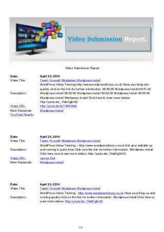 Video Submission Report.
Date: April 25, 2014
Video Title: Teach Yourself Wordpress-Wordpress Install
Description:
WordPress Video Training-http://www.wordpressforyou.co.uk Have your blog site
quickly click on the link for further information. 00:00:05 Wordpress Install 00:01:02
Wordpress Install 00:02:00 Wordpress Install 00:02:58 Wordpress Install 00:03:56
Wordpress Install Wordpress Install Click here to view more videos:
http://youtu.be/_HebCglhrIQ
Video URL: http://youtu.be/sk7rth8S8ak
Main Keywords: Wordpress Install
YouTube Results
Date: April 25, 2014
Video Title: Teach Yourself Wordpress-Wordpress Install
Description:
WordPress Video Training ~ http://www.wordpressforyou.co.uk Get your website up
and running in quick time Click now the link for further information. Wordpress Install
Click here now to see more videos: http://youtu.be/_HebCglhrIQ
Video URL: cannot find
Main Keywords: Wordpress Install
Date: April 25, 2014
Video Title: Teach Yourself Wordpress-Wordpress Install
Description:
WordPress Video Training - http://www.wordpressforyou.co.uk Have your blog up and
running quickly click on the link for further information. Wordpress Install Click here to
view more videos: http://youtu.be/_HebCglhrIQ
1/2
 