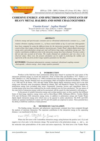 ISSN (e): 2250 – 3005 || Volume, 05 || Issue, 05 || May – 2015 ||
International Journal of Computational Engineering Research (IJCER)
www.ijceronline.com Open Access Journal Page 12
COHESIVE ENERGY AND SPECTROSCOPIC CONSTANTS OF
HEAVY METAL HALIDES AND SOME CHALCOGENIDES
Chandan Kumar1
, Jagdhar Mandal2
1
Research Scholar Univ. Dept. of Physics, T.M.B.U., Bhagalpur
2
Univ. Dept. of Physics, T.M.B.U., Bhagalpur – 812007
I. INTRODUCTION
Workers in this field have been continuously taking deep interest to ascertain the exact nature of the
interaction potential energy in crystal and molecules. Some of them (Das and Kachhava 1977, Thakur et al.
1981, Shankar et al. 1982 and Hasan et al. 1998) considered only long range Coulombian energy and a repulsive
interaction energy. Results obtained were not encouraging. Other investigators (Kumar & Kachhava, 1970 Kaur
et al. 1986 and Ali & Hasan, 1991) did add Vander Waals dipole–dipole interaction energy term to the total
energy term. Recently some investigators (Mandal & Ghatak, 2007 and Mandal & Thakur, 2013) included the
polarization energy term excluding other terms. Exponential, Gaussian, Inverse and Logarithmic forms of
overlap energy terms have been employed but the results obtained were far from satisfactory. The true nature of
the exact form of interaction energy could not be ascertained, still the search for ideal potential is still going on.
In the pursuit of suitable interaction energy and overlap repulsive part, we have used the four different
forms of short-range repulsive energy terms such as Born-Mayer (BM), Hellmann (HELL), Varshni–Shukla
(VS) and Ali-Hassan (AH) interaction energy terms, in addition to polarization energy and Vander Waals
dipole–dipole interaction energy term which were so far ignored in earlier calculations. The B.M. and H.M.
models are quantum mechanical in nature and VS and AH models are empirical in nature. These potential have
the ability to fulfill the conditions of ideal potential.
II. METHOD OF CALCULATION
The binding energy, harmonic and anharmonic spectroscopic constants have been computed through
the analysis of interionic interaction. The important contribution to the interaction energy at the separating
distance, r are manifested in the form
 
 
22
1 21 2
4 6
( )= ex p (1)
2
n
m
ez z e C S
U r r
r r r r
 


   
Where the first term is the Coulombian interaction energy acting between the positive ion (+Z1e) and
negative ion (-Z2e) and e is the electronic charge. The second term is the polarization energy. 1
 and 2
 are
the molecular state polarizabilities of the cation and anion respectively. The third term is the Vander Waals
ABSTRACT:
Cohesive energy and spectroscopic constants such as vibrational anharmonicity constant ( e e
x ) and
rotation vibration coupling constants ( e
 ) of heavy metal halides of Ag, Cu and some chalcogenides
have been computed by using the different forms for the interaction potential energy. The potential
consist of four short range overlap repulsive interaction part, Vander Waal’s dipole-dipole interaction
energy parts and polarization energy part and well known long range coulombian energy part. The
relative contribution of different terms in the interaction energy have been obtained. Previous workers
did not take into account of all terms. The results obtained are satisfactory and very close to the
observed values. More over, the present calculation can be useful in predicting the validity and
superiority of the one form of short range repulsive potential over the other.
KEYWORDS: Vibrational anharmonicity constant, rotational–vibratiional coupling constant
,chalcogenide , cohesive energy , short–range repulsive potential.
 