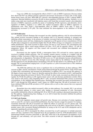 Effectiveness of Resveratrol on Metastasis: A Review
13
Tang et al. (2008) also investigated the effects of IGF-1’s role on MMP-2 expression. Previous studies
have shown that IGF can enhance protease expression and increase invasiveness of cancer cells. In this study,
human breast cancer cell lines, MDA-MB 435, showed a dose-dependent decrease in IGF-1 induced MMP-2
expression. Maximal inhibition occurred at 20 µM via down-regulation of PI3K/Akt pathway. Similarly, in vivo
studies using nude mice transfected with heptoma cancer cells found that resveratrol caused a dose-dependent
decrease of MMP-2 expression, possibly by means of modulating NF-kB expression, and ultimately, down-
regulation of MMP-2. Gagliano et al. (2005) also studied resveratrol’s effect on MMP-2 expression on
glioblastoma cells. They found a dose-dependent effect on MMP-2 mRNA levels after 72 hours of
administering resveratrol (1-50 µM). The team attributed the down-regulation to the inhibition of NF-kB
activation.
2.2 Cell Proliferation
Previous research illustrates that resveratrol can alter signaling pathways vital for microcolonization.
One method involves resveratrol binding to ER receptors (due to its structural similarity to estrogen) and
inhibiting cellular transcription. In the presence of estradiol, resveratrol had an elevated affinity for binding to
the ER in prostate cancer cell lines, displaying the compound as an ER agonist at lower concentrations (10 and
50 µM) and an antagonist at concentrations higher than 50 µM. While serving as an antagonist, resveratrol can
inhibit proliferation. This trend occurred in breast cancer cell lines as well; however, the concentrations that
caused ant/agonistic effects varied among different cell lines: 10-25 µM for agonistic effects; >25 µM for
antagonistic effects. ER negative cell lines treated with resveratrol also exhibited dose-dependent anti-
proliferative effects.
Resveratrol can also regulate NF-kB, a transcription factor (TF) activated by various signals and
involved in multiple cellular processes. This TF normally remains inactive, existing as a complex with the
inhibitor of IkBα. Activation of IKK from certain extracellular signals results in the phosphorylation of IkBα,
and subsequently, its degradation. This allows NF-kB to serve as a TF and ultimately increase cell proliferation.
Resveratrol was found to reverse this effect through various means either by the inhibition of TNF-activated
NF-kB expression by the phosphorylation and binding of the p65 NF-kB subunit or by inhibiting the TF AP-1
through TNF at concentrations ranging from 1-25 µM. Exposure to 5 µM of resveratrol led to a 90% inhibition
of TNF-mediated events.
The PI3K/Akt pathways also serves a significant role in cell proliferation. In these pathways, PIP2
converts to PIP3, and the concentration of both remain balanced through the protein PTEN. Faulty PTEN leads
to higher PIP3 concentrations and increased cell proliferation. In addition, IFG-1 can activate this pathway in
ER negative breast cancer cells. Tang et al. therefore analyzed the effects of resveratrol on IGF-1 and found that
the compound reduced the activation of Akt by 70% at 20 µM. In other words, resveratrol can effectively down-
regulate the PI-3K/Akt pathway in ER negative breast cancer cells and decrease proliferation (similar effects
were found in ER positive cells). Regarding MCF-7 cells, resveratrol diminished PI3K activity at increasing
concentrations. It also inhibited ERα regulated genes, illustrating that resveratrol prevented cell proliferation of
MCF-7 cells through the PI3K pathway. Lastly, Jiang et al. (2009) found that 100 µM of resveratrol over 24
hours inhibited PI3K/Akt/mTOR activation in U251 glioma cells as well as other cancers that over expressed
Akt1 and/or Akt2.
Researchers have also studied resveratrol’s effect on other pathways. For example, IGF-1 can activate
the Wnt/β-catenin pathway in colon cancer cells, leading to increased production of cells. Resveratrol
successfully inhibited this effect by inhibiting IGF-1R at 100-150 µM, resulting in decreased transcription from
the Wnt pathway. Supplementing these findings, Ji et al. (2013) found that resveratrol inhibited the pathway
through MALAT1 regulation.
2.3 Cell Cycle Proteins
Cell cycle regulators ensure proper cell growth rates. Because over activation of certain regulators,
such as cyclin D1, can lead to uncontrolled proliferation, they have become a target for research. For instance,
researchers found that 100 µM of resveratrol can inhibit the effects of cyclin D1 in U251 glioma cells. The
compound also repressed the cell cycle by regulating cdk-cyclin activity in the MCF-7 breast cancer cell line. In
prostate cancer cells, resveratrol blocked proliferation by acting on the G1/S and G2/M checkpoints and by
apparently regulating the activation of p53.
Zhou et al. (2011) investigated the effects resveratrol has on p53 expression in multiple pancreatic
cancer cell lines. Treatment of the compound led to the up regulation of p53 by ATM phosphorylation. It also
demonstrated MAPK activation (maximally at 200 µM), which led to the downstream up-regulation of p21
through p53, and ultimately, cell cycle arrest. This effect occurred in both p53 dependent and independent
pathways.
 