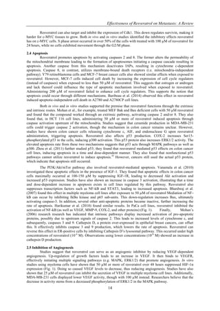 Effectiveness of Resveratrol on Metastasis: A Review
14
Resveratrol can also target and inhibit the expression of Cdk1. This down regulates survivin, making it
harder for c-MYC tissues to grow. Both in vivo and in vitro studies identified the inhibitory effects resveratrol
has on c-MYC cells. S phase arrest occurred in over 50% of the cells with treated with 100 µM of resveratrol for
24 hours, while no cells exhibited movement through the G2/M phase.
2.4 Apoptosis
Resveratrol promotes apoptosis by activating caspases 2 and 8. The former alters the permeability of
the mitochondrial membrane leading to the formation of apoptosomes initiating a caspase cascade resulting in
apoptosis. Another caspase from this mechanism deactivates IAPs, resulting in cytochrome c-dependent
apoptosis. Caspase 8, in contrast, utilizes membrane-bound death receptors (i.e. mitochondria-independent
pathway). Y79 retinoblastoma cells and MCF-7 breast cancer cells also showed similar effects when exposed to
resveratrol. However, MCF-7 cells induced cell death by increasing the expression of cell cycle regulators
(instead of caspases) when exposed to less than 50 µM of resveratrol. This suggests that estrogen or androgen
and lack thereof could influence the type of apoptotic mechanism involved when exposed to resveratrol.
Administering 200 µM of resveratrol failed to enhance cell cycle regulators. This supports the notion that
apoptosis could occur through different mechanisms. Baribeau et al. (2014) observed this effect in resveratrol
induced apoptotic-independent cell death in A2780 and A2780CP cell lines.
Both in vivo and in vitro studies supported the premise that resveratrol functions through the extrinsic
and intrinsic routes. Mohan et al., for example, treated MEF Bak and Bax deficient cells with 50 µM resveratrol
and found that the compound worked through an extrinsic pathway, activating caspase 2 and/or 8. They also
found that, in HCT 116 cell lines, administering 50 µM or more of resveratrol induced apoptosis through
caspase activation upstream of the mitochondria. Studies suggest that ceramide production in MDA-MB-231
cells could trigger caspase 2 activation, though the mechanism in colon cancer remains unclear. However,
studies have shown colon cancer cells releasing cytochrome c, AIF, and endonuclease G upon resveratrol
administration, triggering apoptosis. Resveratrol also affects p53 production. COX-2 increases Ser15-
phosphorylated p53 in the cells, inducing p300 activation. This p53 protein also increases ERK1/2 activity. The
elevated apoptosis rate from these two mechanisms suggests that p53 acts through MAPK pathways as well as
p300. Zhou et al. (2011) further studied p53; they found that resveratrol mediated p53 effects on colon cancer
cell lines, inducing apoptosis in a time and dose-dependent manner. They also found that nonfunctional p53
pathways cannot utilize resveratrol to induce apoptosis.43
However, cancers still used the actual p53 protein,
which indicate that apoptosis still occurred.
The PI3K/Akt/mTor pathway also involved resveratrol-mediated apoptosis. Vanamala et al. (2010)
investigated these apoptotic effects in the presence of IGF-1. They found that apoptotic effects in colon cancer
cells maximally occurred at 100-150 µM by suppressing IGF-1R, leading to decreased Akt activation and
increased p53 expression. Studies have also shown an increase in caspase 3 activation, illustrating that a time
and dose-dependent increase in apoptosis exists in cell lines regulated by this pathway. Resveratrol also
suppresses transcription factors such as NF-kB and STAT3, leading to increased apoptosis. Bhardwaj et al.
(2007) found this effect in multiple myeloma cell lines after exposure to 50 µM of resveratrol Mediation of NF-
kB can occur by inhibiting IkBα kinase and p65 sub-units. This down-regulation increases Bax, ultimately
activating caspase-3. In addition, several other anti-apoptotic proteins became inactive, further increasing the
rate of apoptosis. Harikumar et al. (2010) found similar results. In PaCa cell lines, resveratrol inhibited the
activation of NF-kB (as well as VEGF, MMP-9, COX-2, and other proteins) (Fig. 1). Finally, Mohan’s
(2006) research research has indicated that intrinsic pathways display increased activation of pro-apoptotic
proteins, possibly due to upstream signals of caspase 2. This leads to increased levels of cytochrome c, and
subsequently, caspases 3 and 9. Cathepsin D, a protein over-expressed in epithelial breast cancers, can offset
this. It effectively inhibits caspase 3 and 9 production, which lowers the rate of apoptosis. Resveratrol can
reverse this effect in ER-positive cells by inhibiting Cathepsin D’s lysosomal pathway. This occurred under high
concentrations of resveratrol (10-4
M). Observations using lower concentrations (10-6
M) showed an increase in
cathepsin D production.
2.5 Inhibition of Angiogenesis
Studies suggest that resveratrol can serve as an angiogenic inhibitor by reducing VEGF-dependent
angiogenesis. Up-regulation of growth factors leads to an increase in VEGF. It then binds to VEGFR,
effectively initiating multiple signaling pathways (e.g. MAPK, ERK1/2) that promote angiogenesis. In vitro
studies using myeloma cells have shown that 50 µM or more of resveratrol over 48 hours suppressed HIF-1α
expression (Fig. 1). Doing so caused VEGF levels to decrease, thus reducing angiogenesis. Studies have also
shown that 25 µM of resveratrol can inhibit the secretion of VEGF in multiple myeloma cell lines. Additionally,
MDA-MB-231 cells displayed lower VEGF activity, though with 100 µM instead. Researchers believe that the
decrease in activity stems from a decreased phosphorylation of ERK1/2 in the MAPK pathway.
 