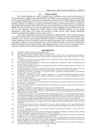 Effectiveness of Resveratrol on Metastasis: A Review
16
IV. CONCLUSION
This review highlights the effects resveratrol has on inhibiting cancer growth and metastasis. It
examines resveratrol’s ability to down regulate MMP-2 and MMP-9 expression. Tang et al. have found multiple
avenues of decreasing MMP-2 expression: one through down-regulation of the PI3K/Akt pathway and the other
by modulating NF-kB expression. As shown in Fig.1, both avenues serve as viable methods for ultimately
hindering metastasis. In addition, by regulating the PI3K/Akt pathway and NF-kB expression, resveratrol can
help mitigate cell proliferation. Resveratrol can also be used to target cell cycle proteins. Doing so can affect the
MAPK activation in such a way as to prevent endothelial cell growth. Targeting cell cycle proteins such as p53
can also spur apoptosis. Targeting the MAPK, ERK1/2, and/or PI3K/Akt pathways can also inhibit
angiogenesis. Lastly, Mario et al. found that resveratrol can affect cdc-42, which reduced lamellipodia
production, leading to anti-migratory effects as shown in Fig. 1.
The evidence suggests that resveratrol has the potential to inhibit metastasis. Some evidence has shown
it can destroy certain cancer cells as well; though considering that the lethality of cancer greatly amplifies after
metastasis occurs, focus on novel methods that hinder metastasis is an imperative need. Such methods might
include combinatory effects of resveratrol mixed with another compound(s), such as genistein. Finally, because
many patients undergo a variety of treatments, there is the need for some studies to focus on the combinatorial
effects of treatments such as radiation therapy, chemotherapy and diet as well. Cancer is at its deadliest once it
metastasizes and because resveratrol can potentially combat this, it warrants future studies and attention.
REFERENCES
[1] GLOBOCAN (IARC), Section of Cancer Surveillance, 2012.
[2] American Cancer Society, The Global Economic Cost of Cancer, 2010.
[3] M.R. Sartippour, Z.M. Shao, D. Heber, P. Beatty, L.P. Zhang, C.H. Liu, L. Ellis, W. Liu, V.L. Go and M.N. Brooks, Green tea
inhibits vascular endothelial growth factor (VGEF) induction in human breast cancer cells, Journal of Nutrition, 132, 2002,
2307-2311.
[4] I. Leon-Galiciaa, Resveratrol induces downregulation of DNA repair genes in MCF-7 human breast cancer cells. European
Journal of Cancer Prevention, 22, 11–20.
[5] S.J. Lee, Resveratrol with antioxidant activity inhibits matrix metalloproteinase via modulation of SIRT1 in human fibrosarcoma
cells, Life Sciences, 88, 2011, 465–472.
[6] Y.S. Kim, Suppressing effect of resveratrol on the migration and invasion of human metastatic lung and cervical cancer cells.
Mol Biol Rep, 39, 2012, 8709–8716.
[8] P. Saiko, A. Szakmary, W. Jaeger and T. Seekers, Resveratrol and its analogs: defense against cancer, coronary disease, and
neurodegenerative maladies or is it just a fad? Mutation Research-Reviews in Mutation Research, 658, 2008, 68-94.
[9] M. Fontecave, M. Lepoivre, E. Elleingand, C. Gerez and O. Guittet , Resveratrol, a remarkable inhibitor of ribonucleotide
reductase. Febs Letters, 421, 1998, 277-279.
[10] S. Banerjee, C. Bueso-Ramos and B.B. Aggarwal, Suppression of 7,12-dimethylbenz(a)anthracene-induced mammary
carcinogenesis in rats by resveratrol: Role of nuclear factor-kappa B, cyclooxygenase 2, and matrix metalloprotease 9. Cancer
Research, 62, 2002, 4945-4954.
[11] Y-C. Lin, Resveratrol inhibits glucose-induced migration of vascular smooth muscle cells mediated by focal adhesion kinase,
Mol. Nutr. Food Res., 58, 2014, 1389–1401.
[12] F. Tang, Y. Su, N. Chen, H. Hsieh and K. Chen, Resveratrol inhibits migration and invasion of human breast-cancer cells. Mol
Nutr Food Res, 52, 2008, 683-691.
[13] D. Li, X. Chen and H. Yu, Resveratrol Inhibits MMP-2 expression of hepatoma in nude mice. Journal of Animal and Veterinary
Advances, 10, 2011, 33-37.
[14] B.B. Aggarwal, Nuclear factor-kappa-B: the enemy within. Cancer Cell 6, 2004, 203-208.
[15] N. Gagliano, C. Moscheni, C. Torri, I. Magnani, A.A. Bertelli and M. Gioia, Effect of resveratrol on matrix metalloproteinase-2
(MMP-2) and secreted protein acidic and rich in cysteine (SPARC) on human cultured glioblastoma cells. Biomedicine &
Pharmacotherapy, 59, 2005, 359-364.
[16] D.A. Benit, E. Poza-Guessed, A. Alvarez-Baronets, P.M. Fernandez-Salguero and E.A. Castilian, Mechanisms involved in
resveratrol-induced apoptosis and cell cycle arrest in prostate cancer-derived cell lines. Journal of Andrology, 28, 2007, 282-293.
[17] M.A. Guvakova, J.C. Adams and D. Boettiger, Functional role of alpha-actinin, PI 3-kinase and MEK1/2 in insulin-like growth
factor receptor kinase regulated motility of human breast, carcinoma cell. Journal of Cell Science, 115, 2002, 4149-4165.
[18] B.D. Gehm, J.M. McAndrews, P.Y. Chien and J.L. Jameson, Resveratrol, a polyphonic compound found in grapes and wine, is
an agonist for the estrogen receptor. Proceedings of the National Academy of Sciences of the United States of America, 94, 1997,
14138-14143.
[19] A.S. Levenson, B.D. Gehm, S.T. Pearce, J. Horiguchi, L.A. Simons, J.E. Ward, J.L. Jameson and V.C.Jordan, 2003 Resveratrol
acts as an estrogen receptor (ER) agonist in breast cancer cells stably transfected with ER alpha. International Journal of Cancer,
104, 587-596.
[20] S. Vyas, Y. Asmerom and D.D. De Leon, Resveratrol regulates insulin-like growth factor-II in breast cancer cells.
Endocrinology, 146, 2005, 4224-4233.
[21] L. Kai, S.K. Samuel and A.S. Levenson, Resveratrol enhances p53 acetylation and apoptosis in prostate cancer by inhibiting
MTA1/ NuRD complex. International Journal of Cancer, 126, 2010, 1538-1548.
[22] M. Athar, J.H. Back, L. Kopelovich, D.R. Bickers, and A.L. Kim, Multiple molecular targets of resveratrol: anti-carcinogenic
mechanisms. Archives of Biochemistry and Biophysics, 486, 2009, 95-102
[23] C. Sun, Y. Hy, X.Y. Liu, T. Wu, W.D. Wang, W.J. He and W.N. Wei, Resveratrol downregulates the constitutional activation of
nuclear factor-kappa B in multiple myeloma cells, leading to suppression of proliferation and invasion arrest of cell cycle, and
induction of apoptosis. Cancer Genetics and Cytogenetics, 165, 2006, 9-19.
[24] M. Holmes-McNary and A.S. Baldwin, Chemopreventive properties of transresveratrol are associated with inhibition of
activation of the I kappa B kinase. Cancer Research, 60, 2000, 3477-3483.
 