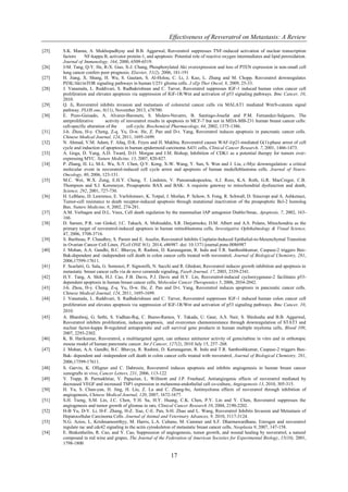 Effectiveness of Resveratrol on Metastasis: A Review
17
[25] S.K. Manna, A. Mukhopadhyay and B.B. Aggarwal, Resveratrol suppresses TNF-induced activation of nuclear transcription
factors NF-kappa B, activator protein-1, and apoptosis: Potential role of reactive oxygen intermediates and lipid peroxidation.
Journal of Immunology, 164, 2000, 6509-6519.
[26] J-M. Tang, Q-Y. He, R-X. Guo, X-J. Chang, Phosphorylated Akt overexpression and loss of PTEN expression in non-small cell
lung cancer confers poor prognosis. Elsevier, 51(2), 2006, 181-191
[27] H. Jiang, X. Shang, H. Wu, S. Gautam, S. Al-Holou, C. Li, J. Kuo, L. Zhang and M. Chopp, Resveratrol downregulates
PI3K/Akt/mTOR signaling pathways in human U251 glioma cells. J xEp Ther Oncol, 8, 2009, 25-33.
[28] J. Vanamala, L. Reddivari, S. Radhakrishnan and C. Tarver, Resveratrol suppresses IGF-1 induced human colon cancer cell
proliferation and elevates apoptosis via suppression of IGF-1R/Wnt and activation of p53 signaling pathways. Bmc Cancer, 10,
2010.
[29] Q. Ji, Resveratrol inhibits invasion and metastasis of colorectal cancer cells via MALAT1 mediated Wnt/b-catenin signal
pathway. PLOS one, 8(11), November 2013, e78700.
[30] E. Pozo-Guisado, A. Alvarez-Baronets, S. Mulero-Navarro, B. Santiago-Josefat and P.M. Fernandez-Salguero, The
antiproliferative activity of resveratrol results in apoptosis in MCF-7 but not in MDA-MB-231 human breast cancer cells:
cell-specific alteration of the cell cycle. Biochemical Pharmacology, 64, 2002, 1375-1386.
[31] J-h. Zhou, H-y. Cheng, Z-q. Yu, D-w. He, Z. Pan and D-t. Yang, Resveratrol induces apoptosis in pancreatic cancer cells.
Chinese Medical Journal, 124, 2011, 1695-1699.
[32] N. Ahmad, V.M. Adam, F. Afaq, D.K. Feyes and H. Mukhta, Resveratrol causes WAF-l/p21-mediated G(1)-phase arrest of cell
cycle and induction of apoptosis in human epidermoid carcinoma A431 cells, Clinical Cancer Research, 7, 2001, 1466-1473.
[33] A. Goga, D. Yang, A.D. Tward, D.O. Morgan and J.M. Bishop, Inhibition of CDK1 as a potential therapy for tumors over-
expressing MYC. Nature Medicine, 13, 2007, 820-827.
[34] P. Zhang, H. Li, M-L. Wu, X-Y. Chen, Q-Y. Kong, X-W. Wang, Y. Sun, S. Wen and J. Liu, c-Myc downregulation: a critical
molecular event in resveratrol-induced cell cycle arrest and apoptosis of human medulloblastoma cells. Journal of Neuro-
Oncology, 80, 2006, 123-131.
[35] M.C. Wei, W.X. Zong, E.H.Y. Cheng, T. Lindsten, V. Panoutsakopoulou, A.J. Ross, K.A. Roth, G.R. MacCregor, C.B.
Thompson and S.J. Korsmeyer, Proapoptotic BAX and BAK: A requisite gateway to mitochondrial dysfunction and death,
Science, 292, 2001, 727-730.
[36] H. LeBlanc, D. Lawrence, E. Varfolomeev, K. Totpal, J. Morlan, P. Schow, S. Fong, R. Schwall, D. Sinicropi and A. Ashkenazi,
Tumor-cell resistance to death receptor-induced apoptosis through mutational inactivation of the proapoptotic Bcl-2 homolog
Bax. Nature Medicine, 8, 2002, 274-281.
[37] A.M. Verhagen and D.L. Vaux, Cell death regulation by the mammalian IAP antagonist Diablo/Smac, Apoptosis, 7, 2002, 163-
166.
[38] D. Sareen, P.R. van Ginkel, J.C. Takach, A. Mohiuddin, S.R. Darjatmoko, D.M. Albert and A.S. Polans, Mitochondria as the
primary target of resveratrol-induced apoptosis in human retinoblastoma cells, Investigative Ophthalmology & Visual Science,
47, 2006, 3708-3716.
[39] S. Baribeau, P. Chaudhry, S. Parent and E. Asselin, Resveratrol Inhibits Cisplatin-Induced Epithelial-to-Mesenchymal Transition
in Ovarian Cancer Cell Lines, PLoS ONE 9(1), 2014, e86987. doi: 10.1371/journal.pone.0086987
[40] J. Mohan, A.A. Gandhi, B.C. Bhavya, R. Rashmi, D. Karunagaran, R. Indu and T.R. Santhoshkumar, Caspase-2 triggers Bax-
Bak-dependent and -independent cell death in colon cancer cells treated with resveratrol, Journal of Biological Chemistry, 281,
2006,17599-17611.
[41] F. Scarlatti, G. Sala, G. Somenzi, P. Signorelli, N. Sacchi and R. Ghidoni, Resveratrol induces growth inhibition and apoptosis in
metastatic breast cancer cells via de novo ceramide signaling, Faseb Journal, 17, 2003, 2339-2341.
[42] H.Y. Tang, A. Shih, H.J. Cao, F.B. Davis, P.J. Davis and H.Y. Lin, Resveratrol-induced cyclooxygenase-2 facilitates p53-
dependent apoptosis in human breast cancer cells, Molecular Cancer Therapeutics 5, 2006, 2034-2042.
[43] J-h. Zhou, H-y. Cheng, Z-q. Yu, D-w. He, Z. Pan and D-t. Yang, Resveratrol induces apoptosis in pancreatic cancer cells.
Chinese Medical Journal, 124, 2011, 1695-1699.
[44] J. Vanamala, L. Reddivari, S. Radhakrishnan and C. Tarver, Resveratrol suppresses IGF-1 induced human colon cancer cell
proliferation and elevates apoptosis via suppression of IGF-1R/Wnt and activation of p53 signaling pathways. Bmc Cancer, 10,
2010.
[45] A. Bhardwaj, G. Sethi, S. Vadhan-Raj, C. Bueso-Ramos, Y. Takada, U. Gaur, A.S. Nair, S. Shishodia and B.B. Aggarwal,
Resveratrol inhibits proliferation, induces apoptosis, and overcomes chemoresistance through downregulation of STAT3 and
nuclear factor-kappa B-regulated antiapoptotic and cell survival gene products in human multiple myeloma cells, Blood 109,
2007, 2293-2302.
[46] K. B. Harikumar, Resveratrol, a multitargeted agent, can enhance antitumor activity of gemcitabine in vitro and in orthotopic
mouse model of human pancreatic cancer. Int J Cancer, 127(2), 2010 July 15, 257–268.
[47] J. Mohan, A.A. Gandhi, B.C. Bhavya, R. Rashmi, D. Karunagaran, R. Indu and T.R. Santhoshkumar, Caspase-2 triggers Bax-
Bak- dependent and -independent cell death in colon cancer cells treated with resveratrol, Journal of Biological Chemistry, 281,
2006,17599-17611.
[48] S. Garvin, K. Olligner and C. Dabrosin, Resveratrol induces apoptosis and inhibits angiogenesis in human breast cancer
xenografts in vivo, Cancer Letters, 231, 2006, 113-122
[49] V. Trapp, B. Parmakhtiar, V. Papazian, L. Willmott and J.P. Fruehauf, Antiangiogenic effects of resveratrol mediated by
decreased VEGF and increased TSP1 expression in melanoma-endothelial cell co-culture, Angiogenesis 13, 2010, 305-315.
[50] H. Yu, S. Chun-yan, H. Jing, H. Liu, Z. Lu and C. Zhang-bo, Antimyeloma effects of resveratrol through inhibition of
angiogenesis, Chinese Medical Journal, 120, 2007, 1672-1677.
[51] S.H. Tseng, S.M. Lin, J.C. Chen, Y.H. Su, H.Y. Huang, C.K. Chen, P.Y. Lin and Y. Chen, Resveratrol suppresses the
angiogenesis and tumor growth of gliomas in rats, Clinical Cancer Research 10, 2004, 2190-2202.
[52] H-B Yu, D-Y. Li, H-F. Zhang, H-Z. Xue, C-E. Pan, S-H. Zhao and L. Wang, Resveratrol Inhibits Invasion and Metastasis of
Hepatocellular Carcinoma Cells. Journal of Animal and Veterinary Advances, 9, 2010, 3117-3124.
[53] N.G. Azios, L. Krishnamoorthyy, M. Harris, L.A. Cubano, M. Cammer and S.F. Dharmawardhane, Estrogen and resveratrol
regulate rac and cdc42 signaling to the actin cytoskeleton of metastatic breast cancer cells, Neoplasia 9, 2007, 147-158.
[54] E. Brakenheilm, R. Cao, and Y. Cao, Suppression of angiogenesis, tumor growth, and wound healing by resveratrol, a natural
compound in red wine and grapes, The Journal of the Federation of American Societies for Experimental Biology, 15(10), 2001,
1798-1800
 