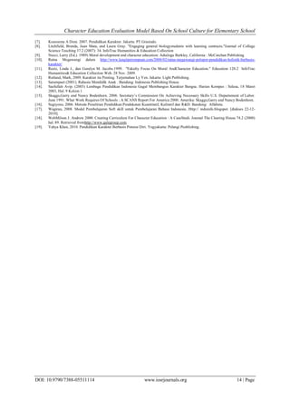 Character Education Evaluation Model Based On School Culture for Elementary School
DOI: 10.9790/7388-05511114 www.iosrjournals.org 14 | Page
[7]. Koesoema A Doni. 2007. Pendidikan Karakter. Jakarta: PT Grasindo.
[8]. Litchfield, Brenda, Juan Mata, and Laura Gray. "Engaging general biologystudents with learning contracts."Journal of College
Science Teaching 37.2 (2007): 34. InfoTrac Humanities & Education Collection
[9]. Nucci, Larry (Ed.). 1989) Moral development and character education: Adialogu Berkley, California : McCutchan Publishing
[10]. Ratna Megawangi dalam http://www.langitperempuan.com/2008/02/ratna-megawangi-pelopor-pendidikan-holistik-berbasis-
karakter/
[11]. Reetz, Linda J., dan Geralyn M. Jacobs.1999. "Fakulty Focus On Moral AndCharacter Education." Education 120.2 InfoTrac
Humanities& Education Collection Web. 28 Nov. 2009.
[12]. Rutland, Mark, 2009. Karakter itu Penting. Terjemahan Ly Yen. Jakarta: Light Publishing.
[13]. Sarumpaet (2001). Rahasia Mendidik Anak . Bandung: Indonesia Publishing House.
[14]. Saefullah Avip. (2003) Lembaga Pendidikan Indonesia Gagal Membangun Karakter Bangsa. Harian Kompas : Selasa, 18 Maret
2003, Hal. 9 Kolom 1
[15]. Skaggs,Garry and Nancy Bodenhorn. 2006. Secretary’s Commission On Achieving Necessary Skills U.S. Departement of Labor.
June 1991. What Work Requires Of Schools : A SCANS Report For America 2000. Amerika: Skaggs,Garry and Nancy Bodenhorn.
[16]. Sugiyono, 2006. Metode Penelitian Pendidikan:Pendekatan Kuantitatif, Kulitatif dan R&D. Bandung: Alfabeta.
[17]. Wagiran, 2008. Model Pembelajaran Soft skill untuk Pembelajaran Bahasa Indonesia. Http:// indoinfo.blogspot. [diakses 22-12-
2010].
[18]. WebMilson J. Andrew 2000. Creating Curriculum For Character Education : A CaseStudi. Journal The Clearing House 74.2 (2000)
hal. 89. Retrieved fromhttp://www.galegroup.com
[19]. Yahya Khan, 2010. Pendidikan Karakter Berbasis Potensi Diri. Yogyakarta: Pelangi Pusblishing.
 