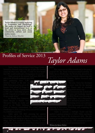 Profiles of Service 2013
AIDS.
	 Her experiences in Africa contributed to her project
proposal for the Social Entrepreneurship/Leadership in
Public Service Moellership. The Moellership allowed her to
spend the summer of 2012 in Cambodia volunteering with
the NGO Cambodian Children Against Starvation and
Violence.
	 This year, Taylor has developed
an intern team for the Spiritual
Life Project and an interfaith
spring break service trip.
The communities she worked with
in Kenya and Cambodia inspired
her With Words room focusing on
“Land Rights and Urbanization,”
which showed in January 2013.
Prioritizing service and academics,
Taylor has maintained a 4.0 GPA,
majoring in Economics, Psychology and completing the
Leadership Studies Certificate.
	 Taylor is currently a Fulbright finalist and has
applied to graduate programs in Public Policy, aspiring to
contribute new ideas to the development field. She also
hopes to spend this summer working at another SeriousFun
Network camp, saying “for me, a life committed to service
happens at local, national and international levels.”
Written by Qaree Dreher
	 Taylor Adams first attended Camp Boggy Creek, a
SeriousFun Network camp, at the age of eight after battling
cancer for three years. She says, “I could not have known
that CBC would instill such a strong passion for service”. 	
	 Taylor served on the summer staff from 2009-2011
and at over 20 family weekends since 2009.
After graduating from A.W.
Dreyfoos School of the Arts in
2008, Taylor pursued fine arts at the
Parsons New School of Design in
Manhattan. She says, “I transferred
to FSU after a leadership program
at CBC inspired me to explore new
things outside of art.”
	 At Florida State University,
Taylor became a Florida State
Alternative Breaks site leader and
served as the Public Relations
Chair of Amnesty International. She joined Jumpstart
AmeriCorps in 2010, teaching with a team of FSU students
in a Tallahassee preschool.
	 Taylor spent fall 2011 pursuing her passion
for teaching and service in Kenya, creating lessons on
volunteering, and taking her class to serve in a neighboring
village. She then traveled to Maseru, Lesotho, to work
with the SeriousFun Network Global Partnership Initiative
called Camp ‘Mamohato, which serves children with HIV/
Taylor Adams
	 “
”
	 “
”
To learn more about community service opportunities and the Student Profiles of Service Award, contact the Center for Leadership & Social
Change at 644-3342 or http://thecenter.fsu.edu. This ad is sponsored by the Office of the Vice President of Student Affairs.
To learn more about community service opportunities and the Student Profiles of Service Award, contact the Center for Leadership & Social
Change at 644-3342 or http://thecenter.fsu.edu. This ad is sponsored by the Office of the Vice President of Student Affairs.
Taylor Adams is a senior majoring
in Economics and Psychology.
She makes an impact on both a
local and international level as
she strives to learn more about
community, culture and social
justice issues.
Photo by Melissa Meschler
 