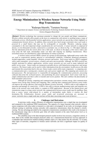 IOSR Journal of Computer Engineering (IOSRJCE)
ISSN: 2278-0661, ISBN: 2278-8727 Volume 5, Issue 5 (Sep-Oct. 2012), PP 14-21
www.iosrjournals.org
www.iosrjournals.org 14 | Page
Energy Minimization in Wireless Sensor Networks Using Multi
Hop Transmission
1
Radarapu bharathi, 2
Tamatam Neeraja
1,2
Department of computer Science and Information Technology Kamala Institute Of Technology and
Science,Singapur,Huzurabad.
Abstract: Wireless technology has enormous potential to change the way people and things communicate.
Wireless cellular networks allow people on the move to communicate with anyone or anything using a range of
multimedia services. Of all potential wireless applications, sensor networks are special due to their emphasis on
communication between devices. In addition, these networks have hard energy constraints since each node is
powered by a small battery that may not be rechargeable or renewable. Therefore, reducing energy
consumption is the most important design consideration for such networks. A sensor network is composed of
dozens, or even thousands of nodes, connected in a systematic way, as shown in Fig. 1.1. This figure indicates
that the information from the sensors flows into a hub node. As shown in the figure, if the source node is far
away from the hub node, intermediate nodes can help with relaying via multihop transmissions. These
networked sensors are distributed to collect information on entities of interest.
A wireless sensor network (WSN) consists of a group of self-organizing, lightweight sensor nodes that
are used to cooperatively monitor physical or environmental conditions. Commonly monitored parameters
include temperature, sound, humidity, vibration, pressure and motion . Each sensor node in a WSN is equipped
with a radio transmitter, several sensors, a battery unit and a microcontroller. Although the WSN research was
initially motivated by military applications, wireless sensor networks are now used in many industrial and
public service areas . Sensor nodes are inexpensive portable devices with limited processing power and energy
resources. The Sensor nodes can be used to collect information from the environment, locally process this data
and transmit the sensed data back to the user. Sensor nodes consist of five main components : a computing unit,
a communication unit, a sensing unit, a memory unit, and a power supply unit. The computing unit consists of a
microprocessor. The microprocessor is responsible for managing the communication protocols, processing
collected data from the on-board sensors, and performing the power management. Each sensor node has a
single communication unit that is able to transmit and receive packets. This unit combines the functionality of
both transmitter and receiver
. Although all sensing, computing and communication operations consume energy, data communication
requires more energy than sensing and computing. Thus, reducing data communication between sensor nodes
can improve the energy efficiency and extend the lifetime of sensor networks. A WSN is able to self-configure its
operation and manage its connectivity. A WSN is also able to tolerate malfunctioning nodes and integrate new
nodes in the network since node failure is common in WSN applications . Because of the limited power and
transmission range in a large sensor network, the communication between sensor nodes must be multihop. Data
from a source sensor node relayed by a number of intermediate nodes before it reaches the final
destination. The Collaboration between sensor nodes and in-network processing are necessary in
sensor networks since a single node may not have all the data concerning some event of interest .
I. Challenges And Motivations
In previous works, energy efficiency of cooperative transmissions over a single hop was investigated
and compared to the traditional SISO transmissions. The capacity of a large Gaussian relay network, where a
source cooperates with relay nodes to transmit to a sink node is investigated. In our work, we investigate energy
efficient routing in multi-hop wireless networks with cooperative transmissions when the channel is slowly-
varying. The key advantage provided by the cooperative transmissions considered in this work is the increase in
the transmission range due to diversity gain when all radios transmit at the same fixed power level as in
traditional SISO systems.
The reliability issue in the data transport protocol usually involves loss recovery, congestion control, or
both. Most of the reliable data transport protocols either use a retransmission-based loss recovery approach or
a redundant data transmission method (sending multiple copies of a data packet into the network). As in many
other types of networks, congestion in wireless sensor networks can have a significant impact on quality of
service.
 