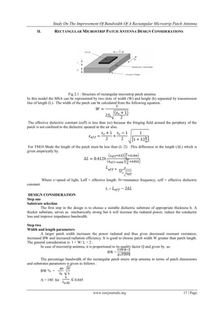 Study On The Improvement Of Bandwidth Of A Rectangular Microstrip Patch Antenna
www.iosrjournals.org 17 | Page
II. RECTANGULAR MICROSTRIP PATCH ANTENNA DESIGN CONSIDERATIONS
Fig 2.1 : Structure of rectangular microstrip patch antenna
In this model the MSA can be represented by two slots of width (W) and height (h) separated by transmission
line of length (L). The width of the patch can be calculated from the following equation.
The effective dielectric constant (εeff) is less than (εr) because the fringing field around the periphery of the
patch is not confined to the dielectric speared in the air also.
For TM10 Mode the length of the patch must be less than (λ /2) .This difference in the length (ΔL) which is
given empirically by.
Where c=speed of light, Leff = effective length. Fr=resonance frequency, εeff = effective dielectric
constant.
L =
DESIGN CONSIDERATION
Step one
Substrate selection
The first step in the design is to choose a suitable dielectric substrate of appropriate thickness h. A
thicker substrate, serves as mechanically strong but it will increase the radiated power, reduce the conductor
loss and improve impedance bandwidth.
Step two
Width and length parameters
A larger patch width increases the power radiated and thus gives decreased resonant resistance,
increased BW and increased radiation efficiency. It is good to choose patch width W greater than patch length.
The general consideration is 1 < W/ L < 2 .
In case of microstrip antenna, it is proportional to its quality factor Q and given by as:
BW =
The percentage bandwidth of the rectangular patch micro strip antenna in terms of patch dimensions
and substrates parameters is given as follows .
BW % =
A = 180 for 0.045
 