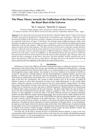 IOSR Journal of Applied Physics (IOSR-JAP)
e-ISSN: 2278-4861.Volume 5, Issue 5 (Jan. 2014), PP 16-25
www.iosrjournals.org
www.iosrjournals.org 16 | Page
The Phase Theory towards the Unification of the Forces of Nature
the Heart Beat of the Universe
1
M. E. Isma'eel, 2
Sherif M. E. Ismaeel
1
Formerly; Deputy Manager of the Armed Forces Technical Research Center of Egypt
2
Dr. Sherif is a lecturer with Ain Shams University Faculty of Science, Department of Physics, Cairo - Egypt
Abstract: A new theory has been presented, for the first time, called the "Phase Theory", which is the natural
evolution of the physical thought and is considered the one beyond the super string theory. This theory solves
the unsolved problems of the mysterious of matter, antimatter and interactions and makes a wide step towards
the unification of the forces of nature. In this theory, the vibrating string of different frequency modes which
determines the different types of elementary particles is replaced by a three dimensional infinitesimal pulsating
(black)holes with the same frequency. Different types of elementary particles are determined by different phase
angles associated with the same frequency. This allows the force of interactions to take place among elementary
particles, without the need to invoke the notion of the force carrier particles, as the (stable) force of interactions
can never take place between elementary particles at different frequencies. Besides the strong mathematical
proofs given in this paper to prove its truthfulness, an experimental prediction has been given to confirm the
theory presented in the form of the relation between the electron radius and quarks radii. The paper shows that
quarks are direct consequence of this theory, and solves "the flavor problem" in QCD, and gives the clue to
answer the questions of "Why are there so many flavors? The paper also derives the equation of the big bang
theory which describes the singularity of the moment of creation of the universe.
I. Introduction
References [1-2] give three different and distinct experimental proofs to confirm the existence of the new
phenomenon of the vertical aether flow into any mass including any fundamental building block (i.e. including
any elementary particle).So far, Physicists believe that, it is a common mistake to try to explain both gravity and
electromagnetism using a single medium. Any attempts to do so have foundered on the grounds of inability to
account for why gravity is mutually attractive and why electromagnetism is mutually repulsive. However, this
problem, as will be seen later, will easily be solved by introducing, for the first time, the "the Phase Theory"
which based on unidirectional vertical aether flow, as it has been formerly proved [1-2], if we take the phase
angle of the flow into consideration. The concept of aether existence gives us the privilege to explain all
particles in nature as well as their interactions, in terms of one simple phenomenon, i.e. the vertical Aether
motion, without the necessity to invoke the notion of the force carrier particles, named, Bosons. The phase
theory treats all the particles of nature at the same level. All particles have the same pulsating frequency, as the
(stable) force of interactions can never take place at different frequencies. Different particles are characterized
by different phase angles associated with the same frequency. The phase angle defines the type of particle as
well as the type of interactions between particles, attraction, repulsion or none. The force will be repulsive,
attractive or none depending on cosine the angle of the phase difference between the pulsating elementary
particles, the phase difference usually called the power angle. Also, the phase theory simply interprets the force
exchange by merely a "to and fro" motion of the vertical aether flow between elementary particles. And, in turn,
the mass is merely a direct consequence of the aether drag force. Thus the "Phase Theory" is considered the
shortest way to unify the forces of nature. Or simply, it is the theory that unifies all the forces of nature at room
temperature. The paper also shows that quarks are a direct consequence of the phase theory. A sort of prediction,
the paper gives the relation between the electron radius and the radii of the different types of quarks (including
the top quark). It also derives an equation for the big bang theory which describes the singularity of the moment
of creation of the universe. Finally, the paper contributes toward solving "the flavor problem" in QCD, and
gives the clue to answer the questions of "Why are there so many flavors?
One final note, all the trials to animate the force of interactions between particles, in terms of the force
carrier particles, fails to interpret the two types of forces in the same time. For example, the basketball animation
between two players is a very crude analogy since it can only explain repulsive forces and gives no hint of how
exchanging particles can result in attractive forces.
 