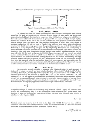 A Study on the Estimation of Compressive Strength of Structural Timber using Ultrasonic Pulse
International organization of Scientific Research 21 | P a g e
Figure 1 Conceptual diagram of Ultrasonic Pulse Velocity
III. STRCUTURAL TIMBER
Test timber in this test is total 6 kinds. Southern yellow pine - P-Rigida - is tree grown in the southern
area of the US. While it is needle-leaf tree, it belongs to strong timber with heavy weight and decent wood
pattern.American Red Pine is distributed in the eastern area of the US. Heartwood is light red or reddish brown.
Sapwood is almost white with clear distinction of spring and fall tree. And, it has high strength, rigidity,
hardness and toughness. As it is easy to dry, it is used for lumbar, log house, pulpwood, construction structure
material, window frame, floor wood, box, crate and pallet.Yellow cedar, an Alaska arbor vitae is grown at
southeast Alaska of the US and west coast of Canada. It has uniformed wood pattern with soft and dense
structure. It is durable and strong against insect damage and decomposition and modestly heavy and solid.
Particularly, it is easy for processing with good cut, dry and planning. Adhesiveness and coating ability is
normal. Hemlock is evergreen needle-leaf tall fir tree distributed in Ulleungdo and Japan. Crown is round and
light brown color. It has dense texture and is solid and lustrous. Wood is mainly used for construction, bark for
pulp and inside skin for tannic acid production.Hinoki is Japanese evergreen tall tree which is also called
cypress, hinoki and white cedar. Bark is reddish brown. While it is vulnerable to cold and salt, it is durable
against pollution. It is good quality material emitting phytoncide. So, it is used for woods bathing and atopy
treatment. Spruce is distributed in northeast Asia and it is light beige or yellow. It is hard to distinguish between
heart wood and sapwood. It has fine and uniform tissue. It is easy to cut, dry and coat mainly used for
construction material, furniture, musical instrument, shipbuilding, boat, airplane and pulp. The above 6 trees are
used for construction timber. Test samples were made as the distributed processed form for test.
IV. EXPERIEMNT
For compressive strength estimation by ultrasonic pulse velocity of timber, the study employed 6
timbers all of which were needle-leaf trees including Southern yellow pine(SYP), Red pine(RP), Yellow
cedar(YC), Hemlock(HL), Hinoki(HK) and Spruce(SP).This study made test sample as per ASTM D 198 [7].
Ultrasonic pulse velocity was measured by applying KS F 2731 [8], and moisture content by KS F 2199
respectively [9]. Test was made in air dry and absolute dry conditions. Total 36 test samples with 6 test samples
per each type were prepared.This study is the experiment of compressive strength estimation of structural timber
using ultrasonic pulse velocity. Compressive strength test was made by using 200KN Universal Tester.
Measurement was made by applying parallel compressive loading to fiber direction of test sample.
σ =
𝑃
𝐴
(2)
Compressive strength of timber was calculated by using the below Equation (2) [10], and ultrasonic pulse
velocity was measured as per KS F 2731 [8]. Measurement is made by using a direct method toward fiber
direction. 20 tests were performed per each sample to figure out mean value. Ultrasonic pulse velocity is
calculated by below Equation (3) [8].
𝑉𝑝 =
𝐿
𝑇
(3)
Moisture content was measured every 6 hours in the dryer with 103±2℃. Drying was made until two
consecutive same values are achieved or until mass change rate becomes less than 0.5%. Then, mass reduction
portion was measured which was calculated according to Equation (4) [9].
𝑀𝑐 =
𝑚1−𝑚2
𝑚2
× 100 (4)
 