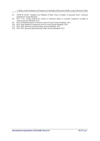 A Study on the Estimation of Compressive Strength of Structural Timber using Ultrasonic Pulse
International organization of Scientific Research 24 | P a g e
[7] ASTM D 198-09, “Standard Test Methods of Static Tests of Lumber in Structural Sizes", American
Standard for Testing Materials.
[8] KS F 2731, Testing method for velocity of ultrasonic pulses to conclude compressive strength of
concrete, Korean Standards, 2013.
[9] KS F 2199,Determination of moisture content of wood, Korean Standards, 2011.
[10] KS F 2206, Method of compression tests for wood, Korean Standards, 2014.
[11] KS F 3020, Softwood structural lumber, Korean Standards, 2013.
[12] KS F 3021, Structural glued laminated timber, Korean Standards, 2013.
 