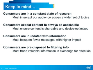INTEL CONFIDENTIAL19
Keep in mind…
Consumers are in a constant state of research
Must intercept our audience across a wider set of topics
Consumers expect content to always be accessible
Must ensure content is shareable and device-optimized
Consumers are inundated with information
Must focus on fewer messages with higher impact
Consumers are pre-disposed to filtering info
Must trade valuable information in exchange for attention
 