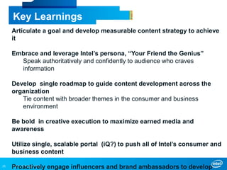 INTEL CONFIDENTIAL25
Key Learnings
Articulate a goal and develop measurable content strategy to achieve
it
Embrace and leverage Intel’s persona, “Your Friend the Genius”
Speak authoritatively and confidently to audience who craves
information
Develop single roadmap to guide content development across the
organization
Tie content with broader themes in the consumer and business
environment
Be bold in creative execution to maximize earned media and
awareness
Utilize single, scalable portal (iQ?) to push all of Intel’s consumer and
business content
Proactively engage influencers and brand ambassadors to develop
 