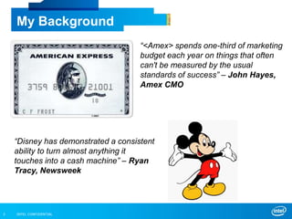 INTEL CONFIDENTIAL3
My Background
“<Amex> spends one-third of marketing
budget each year on things that often
can't be measured by the usual
standards of success” – John Hayes,
Amex CMO
“Disney has demonstrated a consistent
ability to turn almost anything it
touches into a cash machine” – Ryan
Tracy, Newsweek
 