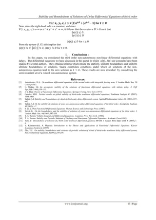 Stability and Boundedness of Solutions of Delay Differential Equations of third order
www.iosrjournals.org 13 | Page
𝑽 𝒕, 𝒙 𝒕, 𝒚 𝒕, 𝒛 𝒕 ≤ 𝑽 𝟎 𝒆 𝜼𝑨
+ [𝒆 𝜼𝑨
− 𝟏] for 𝒕 ≥ 𝟎
Now, since the right-hand side is a constant, and since
𝑉 𝑡, 𝑥𝑡 , 𝑦𝑡, 𝑧𝑡 → ∞ as 𝑥2
+ 𝑦2
+ 𝑧2
→ ∞, it follows that there exists a 𝐷 > 0 such that
𝑥(𝑡) ≤ 𝐷,
𝑦(𝑡) ≤ 𝐷
𝑧(𝑡) ≤ 𝐷 for 𝑡 ≥ 0.
From the system (3.13) this implies that
𝑥(𝑡) ≤ 𝐷, 𝑥(𝑡) ≤ 𝐷, 𝑥(𝑡) ≤ 𝐷 for 𝑡 ≥ 0.
I. Conclusions :
In this paper, we considered the third order non-autonomous non-linear differential equations with
delays. The differential equations we have discussed in this paper in which 𝑎(𝑡), 𝑏(𝑡) are constants have been
studied by several authors. They obtained criteria which ensure the stability, uniform boundedness and uniform
ultimate boundedness of solutions. Sadek establishes conditions under which all solutions of the non-
autonomous equation tend to the zero solution as 𝑡 → ∞. These results are now extended by considering the
semi-invariant set of a related non-autonomous system.
References:
[1] Antoslewicz, H.A. On nonlinear differential equations of the second order with integrable forcing term, J. London Math. Soc. 30
(1955), 64-67.
[2] G. Makay. On the asymptotic stability of the solutions of functional differential equations with infinite delay. J. Diff.
Eqs.,108:(1994),139-151.
[3] J. K. Hale. Theory of Functional Differential Equations. Springer-Verlag, New York. (1977)
[4] Omeike, M.O. Further results on global stability of third-order nonlinear differential equations, Nonlinear Analysis 67 (2007),
3394-3400.
[5] Sadek, A.I. Stability and boundedness of a kind of third-order delay differential system, Applied Mathematics Letters 16 (2003), 657-
662.
[6] Sadek, A.I. On the stability of solutions of some non-autonomous delay differential equations of the third order, Asymptotic Analysis
43(2005), 1-7.
[7] S. Li, L. Wen.Functional Differential Equations. Human Science and Technology Press. (1987)
[8] Swick, K. On the boundedness and the stability of solutions of some non-autonomous differential equations of the third order, J.
London Math. Soc. 44(1969),347-359.
[9] T. A. Burton. Volterra Integral and Differential Equations. Academic Press New York. (1983)
[10] T. A. Burton. Stability and Periodic Solutions of Ordinary and Functional Differential Equations. Academic Press.(1985)
[11] Tunc. C. Boundedness of solutions of a third-order nonlinear differential equation, JIPAM. J. Inequal. Pure Appl. Math. 6 (2005), 1-
6.
[12] V. Kelmanovskii, A. Myshkis. Introduction to the Theory and Applications of Functional Differential Equations. Kluwer
Academic,Dordrecht. (1999)
[13] Zhu, Y.F. On stability, boundedness and existence of periodic solution of a kind of third-order nonlinear delay differential system,
Ann. Differential Equations, 8(1992),249-259.
 