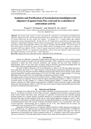 IOSR Journal of Applied Chemistry (IOSR-JAC)
e-ISSN: 2278-5736.Volume 5, Issue 6 (Nov. – Dec. 2013), PP 17-24
www.iosrjournals.org
www.iosrjournals.org 17 | Page
Isolation and Purification of Secoisolariciresinoldiglucoside
oligomers (Lignan) from Flax seed and its evaluation of
antioxidant activity
Essam F. Al-Jumaily1
and Ahmed H. AL-Azawi1
1
Biotechnology Dept. ;Genetic Engineering and Biotechnology Institute for post graduate studies. Baghdad
University, Baghdad, Iraq
Abstract: The present study aimed to extract and purify the compound of Secoisolariciresinoldiglucoside
oligomers (lignan) from flax seed (Linumusitatissimum) and its antioxidant activity. The Lignan was extracted
by solvents which gave the best results were ethanol : 1,4 dioxane (1:1, v:v).SDG release after alkaline
hydrolysisby using a methanolicNaOH , 20 mM, pH=8 at 50 ºC.followed by using following chromatographic
techniques: Liquid-liquid, Sephadex LH-20 column chromatography, thin layer chromatographic (TLC), high
performance liquid chromatographic (HPLC) and Fourier Transform Infra-Red(FTIR) . The EC50 values of
Pure lignan extract (9 µg/ml) was shown possess DPPH radical scavenging activity compared to reference
substances BHT and vitamin C (EC50= 3 and 4.2 µg/ml) respectively, and this was higher than partial pure
lignan component (EC50= 25.5 µg/ml).The total phenolic content of the pure lignanwas higher than partial
pure lignan which gave 22.312 and 14.85 g/ml respectively.
Key words: Lignan, flax seed, antioxidant activity, Sephadex LH-20, total phenolic
I. Introduction
Lignans are diphenolic compounds of higher plants formed by the coupling of two coniferyl alcohol
residues that are present in the plant cell wall (Westcott and Muir, 2003). Lignans are a group of polyphenolic
compounds in plants that share structural similarities with estrogen and thus have been classified as
phytoestrogens. there are two main types of lignans found in flaxseed, secoisolariciresinoldiglycoside and
matairesinol, which are contained primarily in the seed coat (Sicilia et al., 2003).
The level of SDG in flaxseed, 1–4% (w/w) (Eliassonet al., 2003), is 60–700 times higher than that in
other edible plant parts (Ford et al., 2001).Variation in flaxseed lignan concentrations depend on the variety,
location, and crop year (Westcott and Muir,1996b).Secoisolariciresinol (SECO) amount found in foods. Whole
seed and ground flax typically contain between 0.7% and 1.9% SDG, which is approximately 77 to 209 mg
SDG/tbsp of whole seed or 56 to 152 mg SDG/tbsp of ground flaxseed (Morris, 2004).
They lignan are part of large structures such as dimers, trimers, or higher oligomers. The lignans from flaxseeds
are linked within an oligomeric structure called the lignan macromolecule (Struijset al. 2007), in which it is
covalently bound via ester linkages to 3- hydroxy-3-methyl glutaryl (HMG), A straight chain oligomeric
structure composed of 5 SDG residues interconnected by 4 HMGA residues (molecular weight of about 4000
Da)was also reported (Kamal- Eldinet al. 2001).The aims of this study to isolation and purified lignan from flax
seed and its evaluationof antioxidant activity.
II. Materials and Methods
Flaxseeds were collected from the local market, identified as (Linumusitatissimum L.) by the botanist
Prof. Dr. Ali Hussein AL-Musawi in the College of Science / Baghdad University.Firstly, cleaning flax from
derbies which include other plants seeds, some parts of vegetarian of flaxseed and dust, Secondly grinding
flaxseeds properly by a grinder machine eventually obtained on a homogenized powder that was ready for
extraction.This stage involved defatting of flax oils by using Soxhelt apparatus according to (AACC, 1984).
Extraction of Crude Lignan by usedthe method which was described by Rickard et al,(1996), involves taking 25
g of defatted powder treats with a mixture of Dioxan and Ethanol alcohol (1:1),(v:v),respectively, with a ratio
(1:8),(w:v),(powder: solvent),sample put on magnetic stir for 4 hrs., then filtrated and the solvent was
evaporated by rotary evaporator at 40 0
C to obtained crud lignan.
Separation of Lignan:The process of separation Alkaline hydrolysis of SDG oligomers according to (Li
et al. ,2008 and Yuan et al..,2008) by using an alkaline hydrolysis solution (a methanolicNaOH , 20 mM,pH=8)
at 50 ºC for hydrolyzing SDG oligomers.The mixture was filtered by whatman filter paper no.1 then the
supernatant was concentrated with a rotary evaporator within 45 0
C. Eventually, a thick sticky texture material
,pH was corrected into 3.0 through adding drops of sulfuric acid 2 molar then the sample was stored in 4 0
C.
 